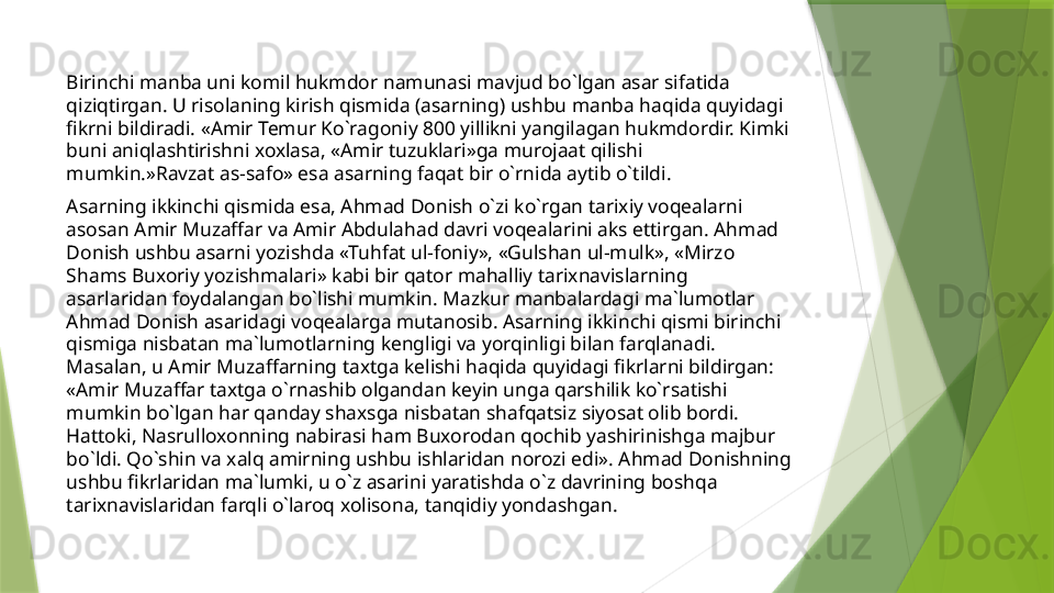 Birinchi manba uni komil hukmdor namunasi mavjud bo`lgan asar sifatida 
qiziqtirgan. U risolaning kirish qismida (asarning) ushbu manba haqida quyidagi 
fikrni bildiradi. «Amir Temur Ko`ragoniy 800 yillikni yangilagan hukmdordir. Kimki 
buni aniqlashtirishni xoxlasa, «Amir tuzuklari»ga murojaat qilishi 
mumkin.»Ravzat as-safo» esa asarning faqat bir o`rnida aytib o`tildi. 
Asarning ikkinchi qismida esa, Ahmad Donish o`zi ko`rgan tarixiy voqealarni 
asosan Amir Muzaffar va Amir Abdulahad davri voqealarini aks ettirgan. Ahmad 
Donish ushbu asarni yozishda «Tuhfat ul-foniy», «Gulshan ul-mulk», «Mirzo 
Shams Buxoriy yozishmalari» kabi bir qator mahalliy tarixnavislarning 
asarlaridan foydalangan bo`lishi mumkin. Mazkur manbalardagi ma`lumotlar 
Ahmad Donish asaridagi voqealarga mutanosib. Asarning ikkinchi qismi birinchi 
qismiga nisbatan ma`lumotlarning kengligi va yorqinligi bilan farqlanadi. 
Masalan, u Amir Muzaffarning taxtga kelishi haqida quyidagi fikrlarni bildirgan: 
«Amir Muzaffar taxtga o`rnashib olgandan keyin unga qarshilik ko`rsatishi 
mumkin bo`lgan har qanday shaxsga nisbatan shafqatsiz siyosat olib bordi. 
Hattoki, Nasrulloxonning nabirasi ham Buxorodan qochib yashirinishga majbur 
bo`ldi. Qo`shin va xalq amirning ushbu ishlaridan norozi edi». Ahmad Donishning 
ushbu fikrlaridan ma`lumki, u o`z asarini yaratishda o`z davrining boshqa 
tarixnavislaridan farqli o`laroq xolisona, tanqidiy yondashgan.                  