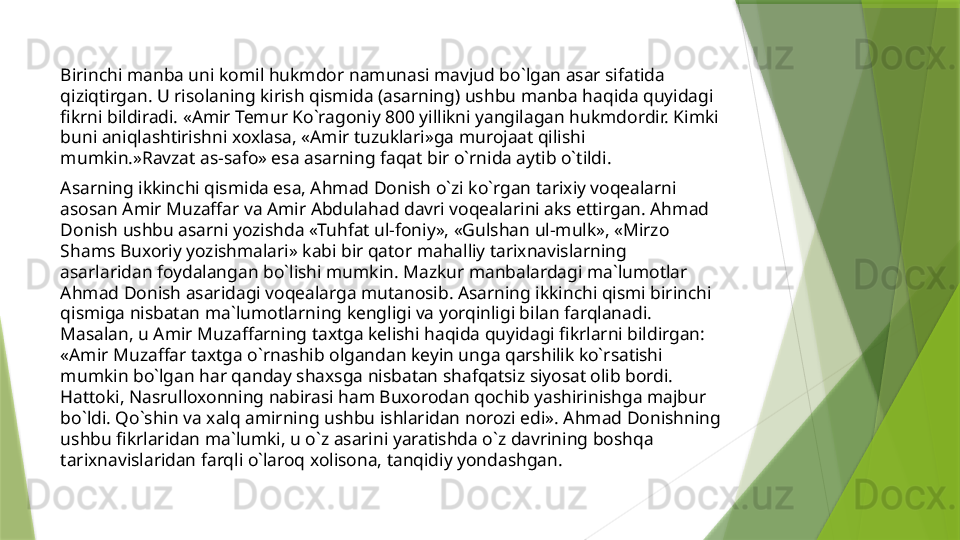 Birinchi manba uni komil hukmdor namunasi mavjud bo`lgan asar sifatida 
qiziqtirgan. U risolaning kirish qismida (asarning) ushbu manba haqida quyidagi 
fikrni bildiradi. «Amir Temur Ko`ragoniy 800 yillikni yangilagan hukmdordir. Kimki 
buni aniqlashtirishni xoxlasa, «Amir tuzuklari»ga murojaat qilishi 
mumkin.»Ravzat as-safo» esa asarning faqat bir o`rnida aytib o`tildi. 
Asarning ikkinchi qismida esa, Ahmad Donish o`zi ko`rgan tarixiy voqealarni 
asosan Amir Muzaffar va Amir Abdulahad davri voqealarini aks ettirgan. Ahmad 
Donish ushbu asarni yozishda «Tuhfat ul-foniy», «Gulshan ul-mulk», «Mirzo 
Shams Buxoriy yozishmalari» kabi bir qator mahalliy tarixnavislarning 
asarlaridan foydalangan bo`lishi mumkin. Mazkur manbalardagi ma`lumotlar 
Ahmad Donish asaridagi voqealarga mutanosib. Asarning ikkinchi qismi birinchi 
qismiga nisbatan ma`lumotlarning kengligi va yorqinligi bilan farqlanadi. 
Masalan, u Amir Muzaffarning taxtga kelishi haqida quyidagi fikrlarni bildirgan: 
«Amir Muzaffar taxtga o`rnashib olgandan keyin unga qarshilik ko`rsatishi 
mumkin bo`lgan har qanday shaxsga nisbatan shafqatsiz siyosat olib bordi. 
Hattoki, Nasrulloxonning nabirasi ham Buxorodan qochib yashirinishga majbur 
bo`ldi. Qo`shin va xalq amirning ushbu ishlaridan norozi edi». Ahmad Donishning 
ushbu fikrlaridan ma`lumki, u o`z asarini yaratishda o`z davrining boshqa 
tarixnavislaridan farqli o`laroq xolisona, tanqidiy yondashgan.