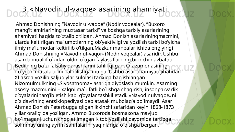 3. « Nav odir ul-v aqoe»  asarining ahamiy at i.
  Ahmad Donishning “Navodir ul-vaqoe” (Nodir voqealar), “Buxoro 
mang’it amirlarining muxtasar tarixi” va boshqa tarixiy asarlarining 
ahamiyati haqida to’xtalib o’tilgan. Ahmad Donish asarlariningmazmini, 
ularda keltirilgan ma’lumotlarning ob’yektivligi va yozilish tarixi bo’yicha 
ilmiy ma’lumotlar keltirilib o’tilgan.Mazkur manbalar ichida eng yirigi 
Ahmad Donishning «Navodir ul-vaqoi» (Nodir voqealar) asaridir. Ushbu 
asarda muallif o`zidan oldin o`tgan faylasuflarning,birinchi navbatda 
Bedilning ba`zi falsafiy qarashlarini tahlil qilgan. O`z zamonasining 
qo`ygan masalalarini hal qilishga intilga. Ushbu asar ahamiyati jihatidan 
XI asrda yozilib saljuqiylar sulolasi tarixiga bag’ishlangan 
Nizomulmulkning «Siyosatnoma» asariga qiyoslash mumkin. Asarning 
asosiy mazmunini – xalqni ma`rifatli bo`lishga chaqirish, insonparvarlik 
g’oyalarini targ’ib etish kabi g’oyalar tashkil etadi. «Navodir ulvaqoe»ni 
o`z davrining entsiklopediyasi deb atasak mubolag’a bo`lmaydi. Asar 
Ahmad Donish Peterbugga qilgan ikkinchi safaridan keyin 1868-1873 
yillar oralig’ida yozilgan. Ammo Buxoroda bosmaxona mavjud 
bo`lmagani uchun chop etilmagan Kitob yozilishi davomida tartibga 
solinmay uning ayrim sahifalarini yaqinlariga o`qishga bergan.                 