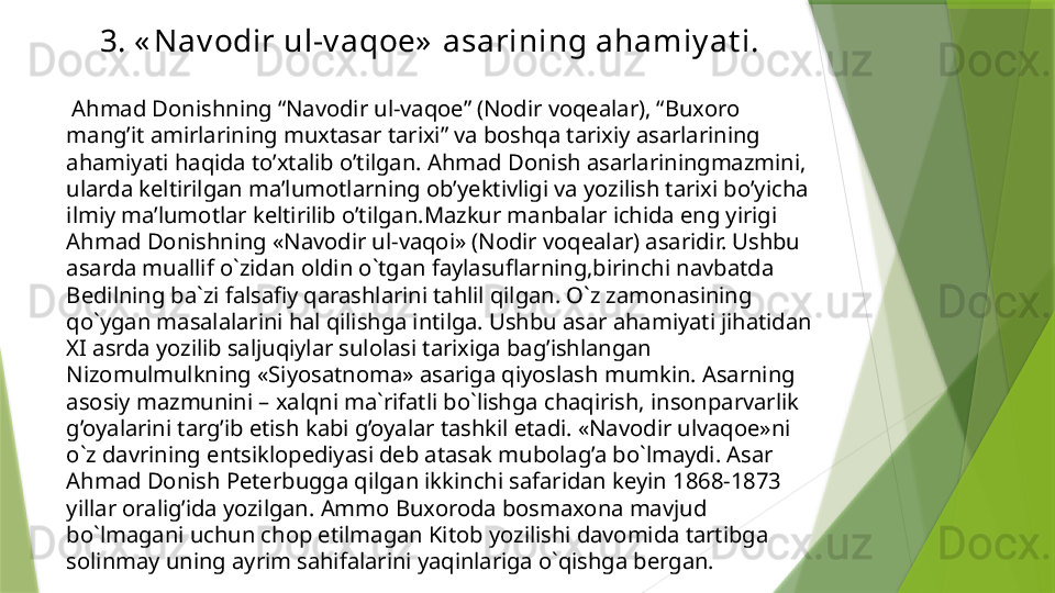 3. « Nav odir ul-v aqoe»  asarining ahamiy at i.
  Ahmad Donishning “Navodir ul-vaqoe” (Nodir voqealar), “Buxoro 
mang’it amirlarining muxtasar tarixi” va boshqa tarixiy asarlarining 
ahamiyati haqida to’xtalib o’tilgan. Ahmad Donish asarlariningmazmini, 
ularda keltirilgan ma’lumotlarning ob’yektivligi va yozilish tarixi bo’yicha 
ilmiy ma’lumotlar keltirilib o’tilgan.Mazkur manbalar ichida eng yirigi 
Ahmad Donishning «Navodir ul-vaqoi» (Nodir voqealar) asaridir. Ushbu 
asarda muallif o`zidan oldin o`tgan faylasuflarning,birinchi navbatda 
Bedilning ba`zi falsafiy qarashlarini tahlil qilgan. O`z zamonasining 
qo`ygan masalalarini hal qilishga intilga. Ushbu asar ahamiyati jihatidan 
XI asrda yozilib saljuqiylar sulolasi tarixiga bag’ishlangan 
Nizomulmulkning «Siyosatnoma» asariga qiyoslash mumkin. Asarning 
asosiy mazmunini – xalqni ma`rifatli bo`lishga chaqirish, insonparvarlik 
g’oyalarini targ’ib etish kabi g’oyalar tashkil etadi. «Navodir ulvaqoe»ni 
o`z davrining entsiklopediyasi deb atasak mubolag’a bo`lmaydi. Asar 
Ahmad Donish Peterbugga qilgan ikkinchi safaridan keyin 1868-1873 
yillar oralig’ida yozilgan. Ammo Buxoroda bosmaxona mavjud 
bo`lmagani uchun chop etilmagan Kitob yozilishi davomida tartibga 
solinmay uning ayrim sahifalarini yaqinlariga o`qishga bergan.