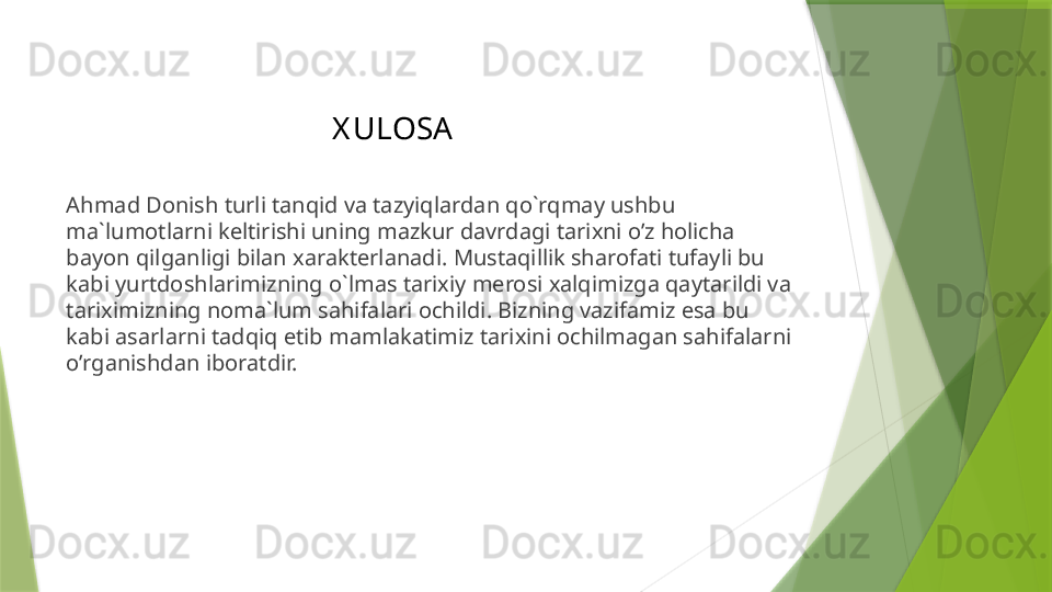 X ULOSA
Ahmad Donish turli tanqid va tazyiqlardan qo`rqmay ushbu 
ma`lumotlarni keltirishi uning mazkur davrdagi tarixni o’z holicha 
bayon qilganligi bilan xarakterlanadi. Mustaqillik sharofati tufayli bu 
kabi yurtdoshlarimizning o`lmas tarixiy merosi xalqimizga qaytarildi va 
tariximizning noma`lum sahifalari ochildi. Bizning vazifamiz esa bu 
kabi asarlarni tadqiq etib mamlakatimiz tarixini ochilmagan sahifalarni 
o’rganishdan iboratdir.                  