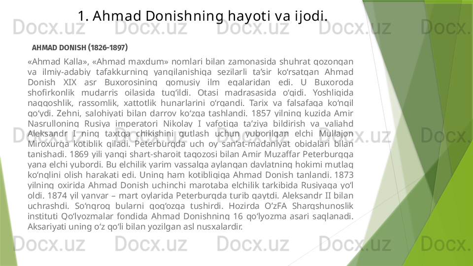 1. Ahmad Donishning hay ot i v a ijodi.
   AHMAD DONISH (1826-1897)
«Ahmad  Kalla»,  «Ahmad  maxdum»  nomlari  bilan  zamonasida  shuhrat  qozongan 
va  ilmiy-adabiy  tafakkurning  yangilanishiga  sezilarli  ta’sir  ko‘rsatgan  Ahmad 
Donish  XIX  asr  Buxorosining  qomusiy  ilm  egalaridan  edi.  U  Buxoroda 
shofirkonlik  mudarris  oilasida  tug‘ildi.  Otasi  madrasasida  o‘qidi.  Yoshligida 
naqqoshlik,  rassomlik,  xattotlik  hunarlarini  o‘rgandi.  Tarix  va  falsafaga  ko‘ngil 
qo‘ydi.  Zehni,  salohiyati  bilan  darrov  ko‘zga  tashlandi.  1857  yilning  kuzida  Amir 
Nasrulloning  Rusiya  imperatori  Nikolay  I  vafotiga  ta’ziya  bildirish  va  valiahd 
Aleksandr  I  ning  taxtga  chikishini  qutlash  uchun  yuborilgan  elchi  Mullajon 
Miroxurga  kotiblik  qiladi.  Peterburgda  uch  oy  san’at-madaniyat  obidalari  bilan 
tanishadi. 1869 yili yangi shart-sharoit taqozosi bilan Amir Muzaffar Peterburgga 
yana elchi yubordi. Bu elchilik yarim vassalga aylangan davlatning hokimi mutlaq 
ko‘nglini  olish  harakati  edi.  Uning  ham  kotibligiga  Ahmad  Donish  tanlandi.  1873 
yilning  oxirida  Ahmad  Donish  uchinchi  marotaba  elchilik  tarkibida  Rusiyaga  yo‘l 
oldi.  1874  yil  yanvar  –  mart  oylarida  Peterburgda  turib  qaytdi.  Aleksandr  II  bilan 
uchrashdi.  So‘ngroq  bularni  qog‘ozga  tushirdi.  Hozirda  O’zFA  Sharqshunoslik 
instituti  Qo‘lyozmalar  fondida  Ahmad  Donishning  16  qo‘lyozma  asari  saqlanadi. 
Aksariyati uning o‘z qo‘li bilan yozilgan asl nusxalardir.                 