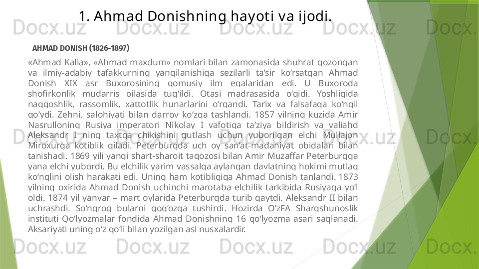 1. Ahmad Donishning hay ot i v a ijodi.
   AHMAD DONISH (1826-1897)
«Ahmad  Kalla»,  «Ahmad  maxdum»  nomlari  bilan  zamonasida  shuhrat  qozongan 
va  ilmiy-adabiy  tafakkurning  yangilanishiga  sezilarli  ta’sir  ko‘rsatgan  Ahmad 
Donish  XIX  asr  Buxorosining  qomusiy  ilm  egalaridan  edi.  U  Buxoroda 
shofirkonlik  mudarris  oilasida  tug‘ildi.  Otasi  madrasasida  o‘qidi.  Yoshligida 
naqqoshlik,  rassomlik,  xattotlik  hunarlarini  o‘rgandi.  Tarix  va  falsafaga  ko‘ngil 
qo‘ydi.  Zehni,  salohiyati  bilan  darrov  ko‘zga  tashlandi.  1857  yilning  kuzida  Amir 
Nasrulloning  Rusiya  imperatori  Nikolay  I  vafotiga  ta’ziya  bildirish  va  valiahd 
Aleksandr  I  ning  taxtga  chikishini  qutlash  uchun  yuborilgan  elchi  Mullajon 
Miroxurga  kotiblik  qiladi.  Peterburgda  uch  oy  san’at-madaniyat  obidalari  bilan 
tanishadi. 1869 yili yangi shart-sharoit taqozosi bilan Amir Muzaffar Peterburgga 
yana elchi yubordi. Bu elchilik yarim vassalga aylangan davlatning hokimi mutlaq 
ko‘nglini  olish  harakati  edi.  Uning  ham  kotibligiga  Ahmad  Donish  tanlandi.  1873 
yilning  oxirida  Ahmad  Donish  uchinchi  marotaba  elchilik  tarkibida  Rusiyaga  yo‘l 
oldi.  1874  yil  yanvar  –  mart  oylarida  Peterburgda  turib  qaytdi.  Aleksandr  II  bilan 
uchrashdi.  So‘ngroq  bularni  qog‘ozga  tushirdi.  Hozirda  O’zFA  Sharqshunoslik 
instituti  Qo‘lyozmalar  fondida  Ahmad  Donishning  16  qo‘lyozma  asari  saqlanadi. 
Aksariyati uning o‘z qo‘li bilan yozilgan asl nusxalardir.