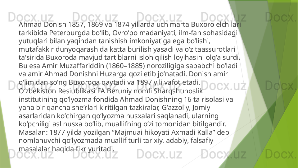 Ahmad Donish 1857, 1869 va 1874 yillarda uch marta Buxoro elchilari 
tarkibida Peterburgda boʻlib, Ovroʻpo madaniyati, ilm-fan sohasidagi 
yutuqlari bilan yaqindan tanishish imkoniyatiga ega boʻlishi, 
mutafakkir dunyoqarashida katta burilish yasadi va oʻz taassurotlari 
taʼsirida Buxoroda mavjud tartiblarni isloh qilish loyihasini olgʻa surdi. 
Bu esa Amir Muzaffariddin (1860–1885) noroziligiga sababchi boʻladi 
va amir Ahmad Donishni Huzarga qozi etib joʻnatadi. Donish amir 
oʻlimidan soʻng Buxoroga qaytadi va 1897 yili vafot etadi.
Oʻzbekiston Resiublikasi FA Beruniy nomli Sharqshunoslik 
institutining qoʻlyozma fondida Ahmad Donishning 16 ta risolasi va 
yana bir qancha sheʼrlari kiritilgan tazkiralar, Gʻazzoliy, Jomiy 
asarlaridan koʻchirgan qoʻlyozma nusxalari saqlanadi, ularning 
koʻpchiligi asl nusxa boʻlib, muallifning oʻzi tomonidan bitilgandir. 
Masalan: 1877 yilda yozilgan “Majmuai hikoyati Axmadi Kalla” deb 
nomlanuvchi qoʻlyozmada muallif turli tarixiy, adabiy, falsafiy 
masalalar haqida fikr yuritadi.                  