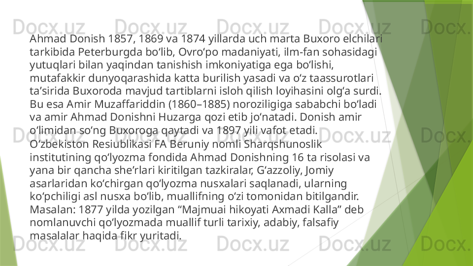 Ahmad Donish 1857, 1869 va 1874 yillarda uch marta Buxoro elchilari 
tarkibida Peterburgda boʻlib, Ovroʻpo madaniyati, ilm-fan sohasidagi 
yutuqlari bilan yaqindan tanishish imkoniyatiga ega boʻlishi, 
mutafakkir dunyoqarashida katta burilish yasadi va oʻz taassurotlari 
taʼsirida Buxoroda mavjud tartiblarni isloh qilish loyihasini olgʻa surdi. 
Bu esa Amir Muzaffariddin (1860–1885) noroziligiga sababchi boʻladi 
va amir Ahmad Donishni Huzarga qozi etib joʻnatadi. Donish amir 
oʻlimidan soʻng Buxoroga qaytadi va 1897 yili vafot etadi.
Oʻzbekiston Resiublikasi FA Beruniy nomli Sharqshunoslik 
institutining qoʻlyozma fondida Ahmad Donishning 16 ta risolasi va 
yana bir qancha sheʼrlari kiritilgan tazkiralar, Gʻazzoliy, Jomiy 
asarlaridan koʻchirgan qoʻlyozma nusxalari saqlanadi, ularning 
koʻpchiligi asl nusxa boʻlib, muallifning oʻzi tomonidan bitilgandir. 
Masalan: 1877 yilda yozilgan “Majmuai hikoyati Axmadi Kalla” deb 
nomlanuvchi qoʻlyozmada muallif turli tarixiy, adabiy, falsafiy 
masalalar haqida fikr yuritadi.