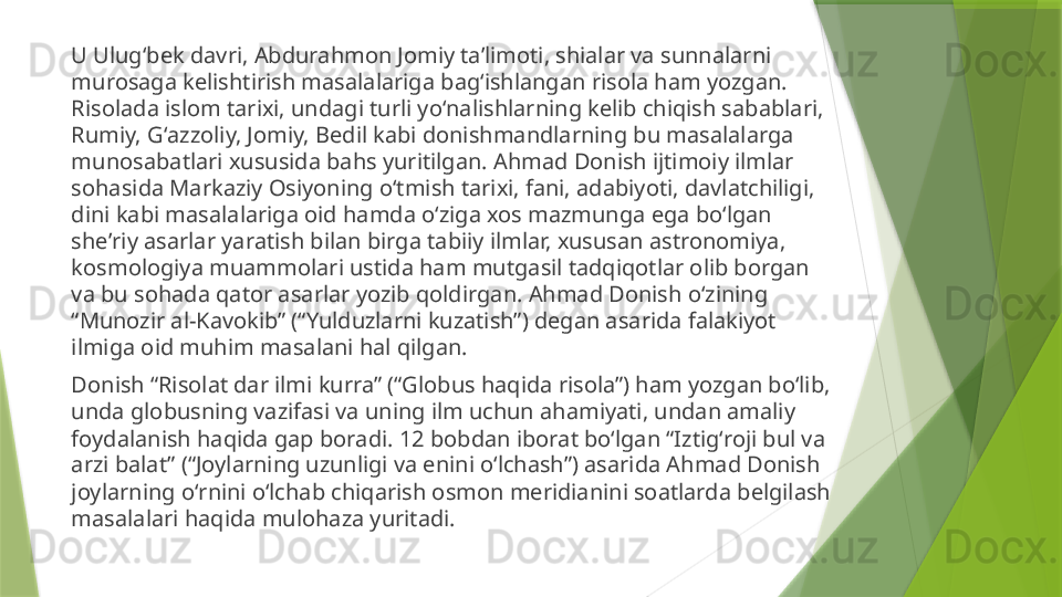 U Ulugʻbek davri, Abdurahmon Jomiy taʼlimoti, shialar va sunnalarni 
murosaga kelishtirish masalalariga bagʻishlangan risola ham yozgan. 
Risolada islom tarixi, undagi turli yoʻnalishlarning kelib chiqish sabablari, 
Rumiy, Gʻazzoliy, Jomiy, Bedil kabi donishmandlarning bu masalalarga 
munosabatlari xususida bahs yuritilgan. Ahmad Donish ijtimoiy ilmlar 
sohasida Markaziy Osiyoning oʻtmish tarixi, fani, adabiyoti, davlatchiligi, 
dini kabi masalalariga oid hamda oʻziga xos mazmunga ega boʻlgan 
sheʼriy asarlar yaratish bilan birga tabiiy ilmlar, xususan astronomiya, 
kosmologiya muammolari ustida ham mutgasil tadqiqotlar olib borgan 
va bu sohada qator asarlar yozib qoldirgan. Ahmad Donish oʻzining 
“Munozir al-Kavokib” (“Yulduzlarni kuzatish”) degan asarida falakiyot 
ilmiga oid muhim masalani hal qilgan.
Donish “Risolat dar ilmi kurra” (“Globus haqida risola”) ham yozgan boʻlib, 
unda globusning vazifasi va uning ilm uchun ahamiyati, undan amaliy 
foydalanish haqida gap boradi. 12 bobdan iborat boʻlgan “Iztigʻroji bul va 
arzi balat” (“Joylarning uzunligi va enini oʻlchash”) asarida Ahmad Donish 
joylarning oʻrnini oʻlchab chiqarish osmon meridianini soatlarda belgilash 
masalalari haqida mulohaza yuritadi.                 