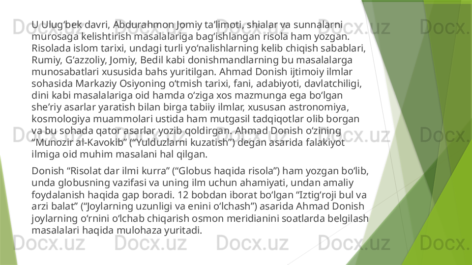 U Ulugʻbek davri, Abdurahmon Jomiy taʼlimoti, shialar va sunnalarni 
murosaga kelishtirish masalalariga bagʻishlangan risola ham yozgan. 
Risolada islom tarixi, undagi turli yoʻnalishlarning kelib chiqish sabablari, 
Rumiy, Gʻazzoliy, Jomiy, Bedil kabi donishmandlarning bu masalalarga 
munosabatlari xususida bahs yuritilgan. Ahmad Donish ijtimoiy ilmlar 
sohasida Markaziy Osiyoning oʻtmish tarixi, fani, adabiyoti, davlatchiligi, 
dini kabi masalalariga oid hamda oʻziga xos mazmunga ega boʻlgan 
sheʼriy asarlar yaratish bilan birga tabiiy ilmlar, xususan astronomiya, 
kosmologiya muammolari ustida ham mutgasil tadqiqotlar olib borgan 
va bu sohada qator asarlar yozib qoldirgan. Ahmad Donish oʻzining 
“Munozir al-Kavokib” (“Yulduzlarni kuzatish”) degan asarida falakiyot 
ilmiga oid muhim masalani hal qilgan.
Donish “Risolat dar ilmi kurra” (“Globus haqida risola”) ham yozgan boʻlib, 
unda globusning vazifasi va uning ilm uchun ahamiyati, undan amaliy 
foydalanish haqida gap boradi. 12 bobdan iborat boʻlgan “Iztigʻroji bul va 
arzi balat” (“Joylarning uzunligi va enini oʻlchash”) asarida Ahmad Donish 
joylarning oʻrnini oʻlchab chiqarish osmon meridianini soatlarda belgilash 
masalalari haqida mulohaza yuritadi.