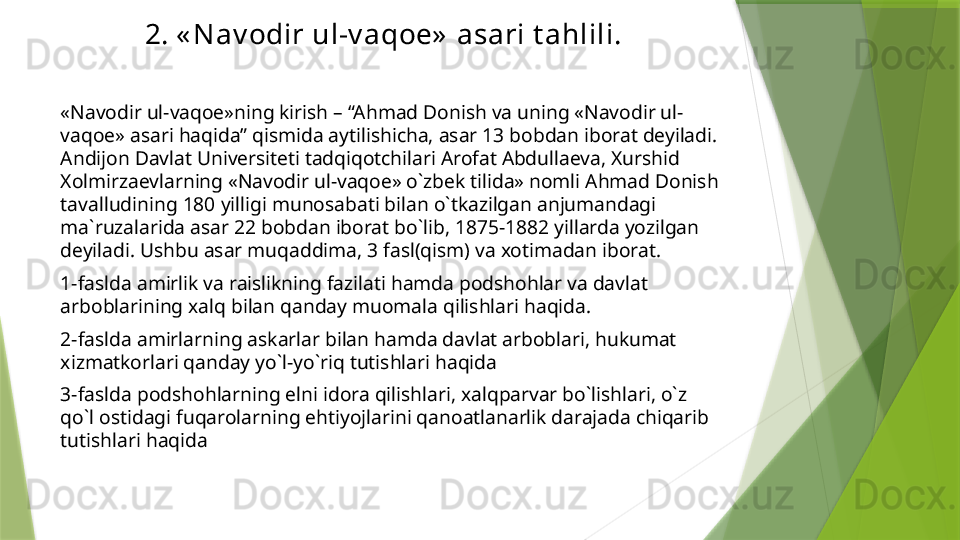 2. « Nav odir ul-v aqoe»  asari t ahlili.
«Navodir ul-vaqoe»ning kirish – “Ahmad Donish va uning «Navodir ul-
vaqoe» asari haqida” qismida aytilishicha, asar 13 bobdan iborat deyiladi. 
Andijon Davlat Universiteti tadqiqotchilari Arofat Abdullaeva, Xurshid 
Xolmirzaevlarning «Navodir ul-vaqoe» o`zbek tilida» nomli Ahmad Donish 
tavalludining 180 yilligi munosabati bilan o`tkazilgan anjumandagi 
ma`ruzalarida asar 22 bobdan iborat bo`lib, 1875-1882 yillarda yozilgan 
deyiladi. Ushbu asar muqaddima, 3 fasl(qism) va xotimadan iborat.
1-faslda amirlik va raislikning fazilati hamda podshohlar va davlat 
arboblarining xalq bilan qanday muomala qilishlari haqida.
2-faslda amirlarning askarlar bilan hamda davlat arboblari, hukumat 
xizmatkorlari qanday yo`l-yo`riq tutishlari haqida
3-faslda podshohlarning elni idora qilishlari, xalqparvar bo`lishlari, o`z 
qo`l ostidagi fuqarolarning ehtiyojlarini qanoatlanarlik darajada chiqarib 
tutishlari haqida                 