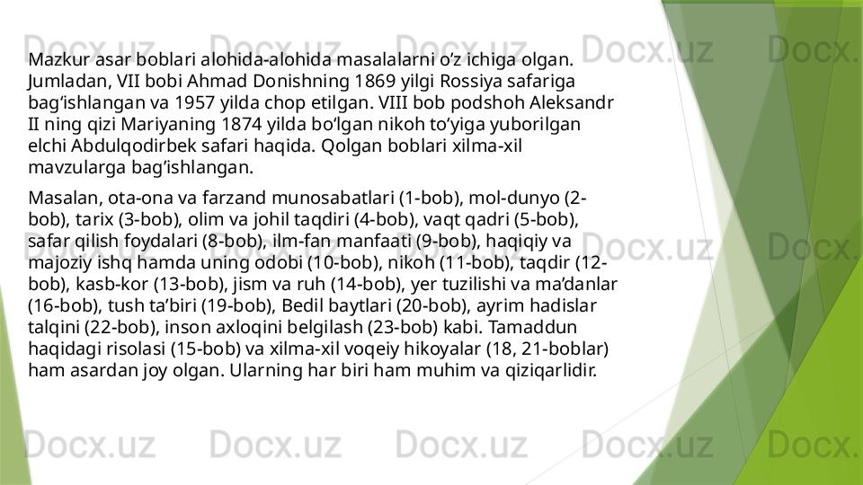 Mazkur asar boblari alohida-alohida masalalarni o’z ichiga olgan. 
Jumladan, VII bobi Ahmad Donishning 1869 yilgi Rossiya safariga 
bag‘ishlangan va 1957 yilda chop etilgan. VIII bob podshoh Aleksandr 
II ning qizi Mariyaning 1874 yilda bo‘lgan nikoh to‘yiga yuborilgan 
elchi Abdulqodirbek safari haqida. Qolgan boblari xilma-xil 
mavzularga bag’ishlangan. 
Masalan, ota-ona va farzand munosabatlari (1-bob), mol-dunyo (2-
bob), tarix (3-bob), olim va johil taqdiri (4-bob), vaqt qadri (5-bob), 
safar qilish foydalari (8-bob), ilm-fan manfaati (9-bob), haqiqiy va 
majoziy ishq hamda uning odobi (10-bob), nikoh (11-bob), taqdir (12-
bob), kasb-kor (13-bob), jism va ruh (14-bob), yer tuzilishi va ma’danlar 
(16-bob), tush ta’biri (19-bob), Bedil baytlari (20-bob), ayrim hadislar 
talqini (22-bob), inson axloqini belgilash (23-bob) kabi. Tamaddun 
haqidagi risolasi (15-bob) va xilma-xil voqeiy hikoyalar (18, 21-boblar) 
ham asardan joy olgan. Ularning har biri ham muhim va qiziqarlidir.                  