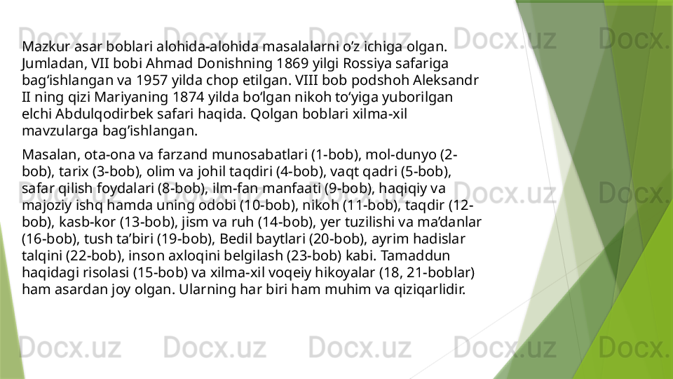 Mazkur asar boblari alohida-alohida masalalarni o’z ichiga olgan. 
Jumladan, VII bobi Ahmad Donishning 1869 yilgi Rossiya safariga 
bag‘ishlangan va 1957 yilda chop etilgan. VIII bob podshoh Aleksandr 
II ning qizi Mariyaning 1874 yilda bo‘lgan nikoh to‘yiga yuborilgan 
elchi Abdulqodirbek safari haqida. Qolgan boblari xilma-xil 
mavzularga bag’ishlangan. 
Masalan, ota-ona va farzand munosabatlari (1-bob), mol-dunyo (2-
bob), tarix (3-bob), olim va johil taqdiri (4-bob), vaqt qadri (5-bob), 
safar qilish foydalari (8-bob), ilm-fan manfaati (9-bob), haqiqiy va 
majoziy ishq hamda uning odobi (10-bob), nikoh (11-bob), taqdir (12-
bob), kasb-kor (13-bob), jism va ruh (14-bob), yer tuzilishi va ma’danlar 
(16-bob), tush ta’biri (19-bob), Bedil baytlari (20-bob), ayrim hadislar 
talqini (22-bob), inson axloqini belgilash (23-bob) kabi. Tamaddun 
haqidagi risolasi (15-bob) va xilma-xil voqeiy hikoyalar (18, 21-boblar) 
ham asardan joy olgan. Ularning har biri ham muhim va qiziqarlidir.