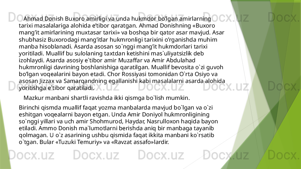     Ahmad Donish Buxoro amirligi va unda hukmdor bo’lgan amirlarning 
tarixi masalalariga alohida e’tibor qaratgan. Ahmad Donishning «Buxoro 
mang’it amirlarining muxtasar tarixi» va boshqa bir qator asar mavjud. Asar 
shubhasiz Buxorodagi mang’itlar hukmronligi tarixini o’rganishda muhim 
manba hisoblanadi. Asarda asosan so`nggi mang’it hukmdorlari tarixi 
yoritiladi. Muallif bu sulolaning taxtdan ketishini mas`uliyatsizlik deb 
izohlaydi. Asarda asosiy e`tibor amir Muzaffar va Amir Abdulahad 
hukmronligi davrining boshlanishiga qaratilgan. Muallif bevosita o`zi guvoh 
bo’lgan voqealarini bayon etadi. Chor Rossiyasi tomonidan O`rta Osiyo va 
asosan Jizzax va Samarqandning egallanishi kabi masalalarni asarda alohida 
yoritishga e`tibor qaratiladi. 
    Mazkur manbani shartli ravishda ikki qismga bo`lish mumkin. 
Birinchi qismda muallif faqat yozma manbalarda mavjud bo`lgan va o`zi 
eshitgan voqealarni bayon etgan. Unda Amir Doniyol hukmronligining 
so`nggi yillari va uch amir Shohmurod, Haydar, Nasrulloxon haqida bayon 
etiladi. Ammo Donish ma`lumotlarni berishda aniq bir manbaga tayanib 
qolmagan. U o`z asarining ushbu qismida faqat ikkita manbani ko`rsatib 
o`tgan. Bular «Tuzuki Temuriy» va «Ravzat assafo»lardir.                 