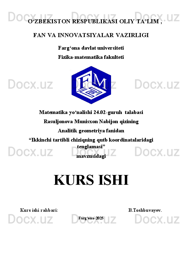    O‘ZBEKISTON RESPUBLIKASI OLIY TA’LIM ,
FAN VA INNOVATSIYALAR VAZIRLIGI
Farg‘ona davlat universiteti
Fizika-matematika fakulteti
Matematika yo‘nalishi  24.02-guruh  talabasi
Rasuljonova Munisxon Nabijon qizining
Analitik geometriya   fanidan
“Ikkinchi tartibli chiziqning qutb koordinatalaridagi
tenglamasi”
mavzusidagi
KURS ISHI
Kurs ishi rahbari: B.Toshbuvayev.
Farg‘ona-2025 
