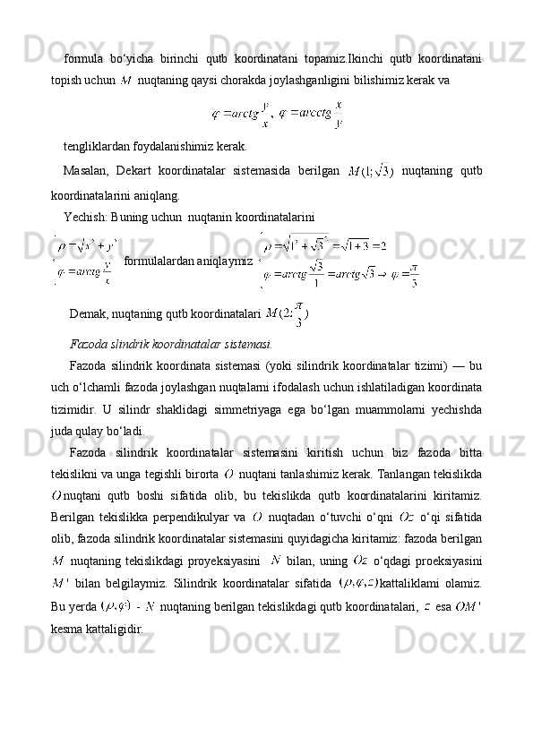 formula   bo‘yicha   birinchi   qutb   koordinatani   topamiz.Ikinchi   qutb   koordinatani
topish uchun   nuqtaning qaysi chorakda joylashganligini bilishimiz kerak va
 
tengliklardan foydalanishimiz kerak.
Masalan,   Dekart   koordinatalar   sistemasida   berilgan     nuqtaning   qutb
koordinatalarini aniqlang.
Yechish: Buning uchun  nuqtanin koordinatalarini 
  formulalardan aniqlaymiz 
Demak, nuqtaning qutb koordinatalari 
Fazoda slindrik koordinatalar sistemasi. 
Fazoda   silindrik   koordinata   sistemasi   (yoki   silindrik   koordinatalar   tizimi)   —   bu
uch o‘lchamli fazoda joylashgan nuqtalarni ifodalash uchun ishlatiladigan koordinata
tizimidir.   U   silindr   shaklidagi   simmetriyaga   ega   bo‘lgan   muammolarni   yechishda
juda qulay bo‘ladi.
Fazoda   silindrik   koordinatalar   sistemasini   kiritish   uchun   biz   fazoda   bitta
tekislikni va unga tegishli birorta   nuqtani tanlashimiz kerak. Tanlangan tekislikda
nuqtani   qutb   boshi   sifatida   olib,   bu   tekislikda   qutb   koordinatalarini   kiritamiz.
Berilgan   tekislikka   perpendikulyar   va     nuqtadan   o‘tuvchi   o‘qni     o‘qi   sifatida
olib, fazoda silindrik koordinatalar sistemasini quyidagicha kiritamiz: fazoda berilgan
  nuqtaning tekislikdagi proyeksiyasini      bilan, uning     o‘qdagi proeksiyasini
  bilan   belgilaymiz.   Silindrik   koordinatalar   sifatida   kattaliklami   olamiz.
Bu yerda   -   nuqtaning berilgan tekislikdagi qutb koordinatalari,   esa 
kesma kattaligidir. 