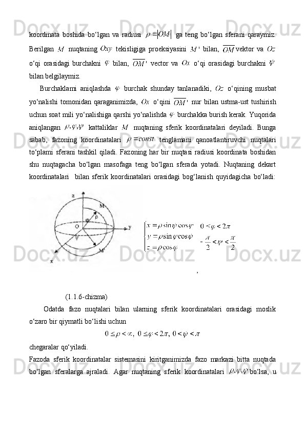 koordinata   boshida   bo‘lgan   va   radiusi     ga   teng   bo‘lgan   sferani   qaraymiz.
Berilgan     nuqtaning     tekisligiga   proeksiyasini     bilan,   vektor   va  
o‘qi   orasidagi   burchakni     bilan,     vector   va     o‘qi   orasidagi   burchakni  
bilan belgilaymiz. 
Burchaklami   aniqlashda     burchak   shunday   tanlanadiki,     o‘qining   musbat
yo‘nalishi   tomonidan   qaraganimizda,     o‘qini     nur   bilan   ustma-ust   tushirish
uchun soat mili yo‘nalishiga qarshi yo‘nalishda   burchakka burish kerak. Yuqorida
aniqlangan     kattaliklar     nuqtaning   sferik   koordinatalari   deyiladi.   Bunga
sabab,   fazoning   koordinatalari     tenglamani   qanoatlantiruvchi   nuqtalari
to‘plami  sferani  tashkil  qiladi. Fazoning  har  bir  nuqtasi  radiusi  koordinata boshidan
shu   nuqtagacha   bo‘lgan   masofaga   teng   bo‘lgan   sferada   yotadi.   Nuqtaning   dekart
koordinatalari     bilan   sferik   koordinatalari   orasidagi   bog‘lanish   quyidagicha   bo‘ladi:
 , 
(1.1.6-chizma)
Odatda   fazo   nuqtalari   bilan   ularning   sferik   koordinatalari   orasidagi   moslik
o‘zaro bir qiymatli bo‘lishi uchun
   
chegaralar qo‘yiladi.
Fazoda   sferik   koordinatalar   sistemasini   kiritganimizda   fazo   markazi   bitta   nuqtada
bo‘lgan   sferalarga   ajraladi.   Agar   nuqtaning   sferik   koordinatalari   bo‘lsa,   u 