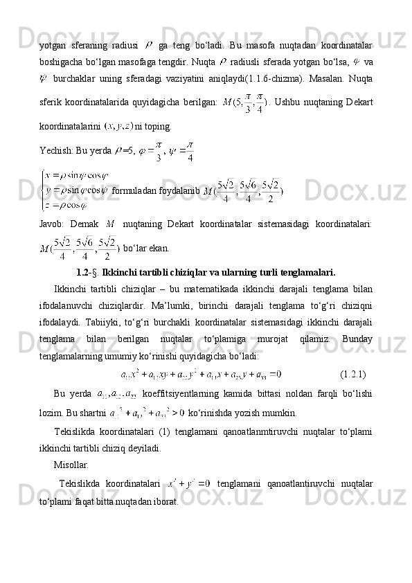 yotgan   sferaning   radiusi     ga   teng   bo‘ladi.   Bu   masofa   nuqtadan   koordinatalar
boshigacha bo‘lgan masofaga tengdir. Nuqta     radiusli sferada yotgan bo‘lsa,     va
  burchaklar   uning   sferadagi   vaziyatini   aniqlaydi (1.1.6-chizma) .   Masalan.   Nuqta
sferik   koordinatalarida   quyidagicha   berilgan:   .   Ushbu   nuqtaning   Dekart
koordinatalarini  ni toping.
Yechish: Bu yerda  =5,   
  formuladan foydalanib 
Javob:   Demak     nuqtaning   Dekart   koordinatalar   sistemasidagi   koordinatalari:
 bo‘lar ekan.
1.2- §.  Ikkinchi tartibli chiziqlar va ularning turli tenglamalari.
Ikkinchi   tartibli   chiziqlar   –   bu   matematikada   ikkinchi   darajali   tenglama   bilan
ifodalanuvchi   chiziqlardir.   Ma’lumki,   birinchi   darajali   tenglama   to‘g‘ri   chiziqni
ifodalaydi.   Tabiiyki,   to‘g‘ri   burchakli   koordinatalar   sistemasidagi   ikkinchi   darajali
tenglama   bilan   berilgan   nuqtalar   to‘plamiga   murojat   qilamiz.   Bunday
tenglamalarning umumiy ko‘rinishi quyidagicha bo‘ladi: 
(1.2.1)
Bu   yerda     koeffitsiyentlarning   kamida   bittasi   noldan   farqli   bo‘lishi
lozim. Bu shartni   ko‘rinishda yozish mumkin.
Tekislikda   koordinatalari   (1)   tenglamani   qanoatlanmtiruvchi   nuqtalar   to‘plami
ikkinchi tartibli chiziq deyiladi.
Misollar.
Tekislikda   koordinatalari     tenglamani   qanoatlantiruvchi   nuqtalar
to‘plami faqat bitta nuqtadan iborat. 