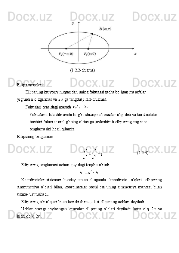 (1.2.2-chizma)
Ellips xossalari:
Ellipsning ixtiyoriy nuqtasidan uning fokuslarigacha bo‘lgan masofalar
yig‘indisi o‘zgarmas va   ga tengdir (1.2.2-chizma) .
Fokuslari orasidagi masofa  .
Fokuslarni tutashtiruvchi to‘g‘ri chiziqni absissalar o‘qi deb va kordinatalar
boshini fokuslar oralig‘ining o‘rtasiga joylashtirib ellipsning eng soda
tenglamasini hosil qilamiz.
Ellipsning tenglamasi:
(1.2.4)
Ellipsning tenglamasi uchun quyidagi tenglik o‘rinli:
Koordinatalar   sistemasi   bunday   tanlab   olinganda     koordinata     o‘qlari     ellipsning
simmmetriya   o‘qlari   bilan,   koordinatalar   boshi   esa   uning   simmetriya   markazi   bilan
ustma- ust tushadi.
Ellipsning o‘z o‘qlari bilan kesishish nuqtalari ellipsning uchlari deyiladi.
Uchlar   orasiga   joylashgan   kesmalar   ellipsning   o‘qlari   deyiladi:   katta   o‘q     va
kichik o‘q  . 