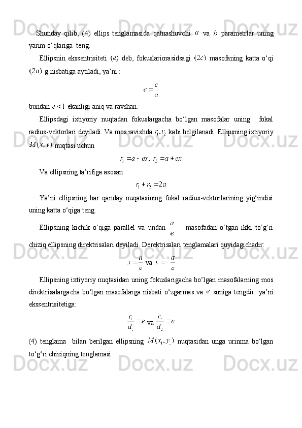 Shunday   qilib,   (4)   ellips   tenglamasida   qatnashuvchi     va     parametrlar   uning
yarim o‘qlariga  teng.
Ellipsnin   ekssentrisiteti     deb,   fokuslariorasidsagi     masofaning   katta   o‘qi
 g nisbatiga aytiladi, ya’ni : 
bundan   ekanligi aniq va ravshan.
Ellipsdagi   ixtiyoriy   nuqtadan   fokuslargacha   bo‘lgan   masofalar   uning     fokal
radius-vektorlari deyiladi. Va mos ravishda   kabi belgilanadi. Ellipsning ixtiyoriy
 nuqtasi uchun 
 
Va ellipsning ta’rifiga asosan 
Ya’ni   ellipsning   har   qanday   nuqatasining   fokal   radius-vektorlarining   yig‘indisi
uning katta o‘qiga teng.
Ellipsning   kichik   o‘qiga   parallel   va   undan       masofadan   o‘tgan   ikki   to‘g‘ri
chiziq ellipsning direktrisalari deyiladi. Derektrisalari tenglamalari quyidagichadir:
  va 
Ellipsning ixtiyoriy nuqtasidan uning fokuslarigacha bo‘lgan masofalarning mos
direktrisalargacha bo‘lgan masofalarga nisbati o‘zgarmas va     soniga tengdir   ya’ni
ekssentrisitetiga:
  va 
(4)   tenglama     bilan   berilgan   ellipsning     nuqtasidan   unga   urinma   bo‘lgan
to‘g‘ri chiziqning tenglamasi 