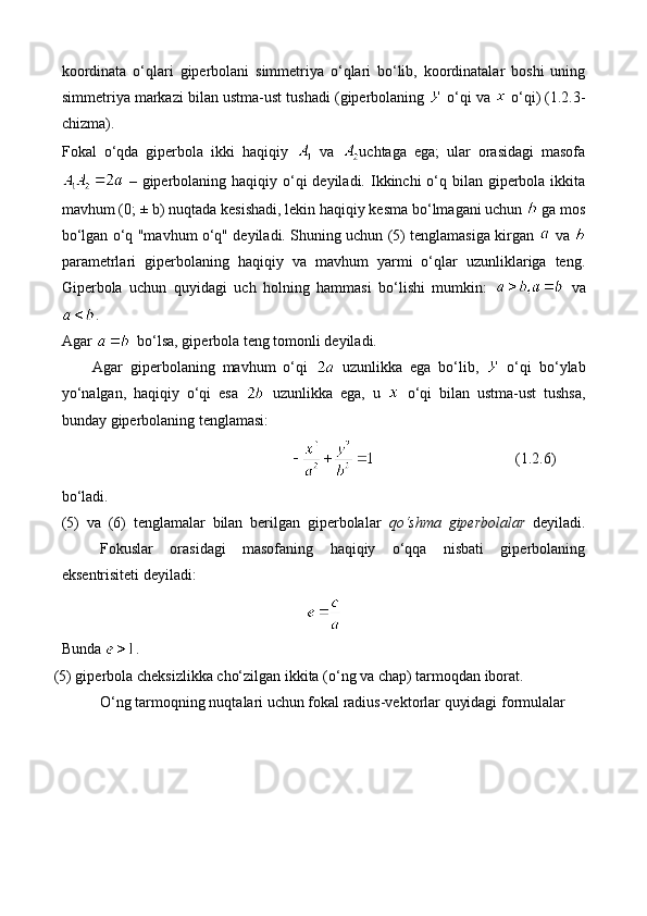 koordinata   o‘qlari   giperbolani   simmetriya   o‘qlari   bo‘lib,   koordinatalar   boshi   uning
simmetriya markazi bilan ustma-ust tushadi (giperbolaning   o‘qi va   o‘qi)  (1.2.3-
chizma) .
Fokal   o‘qda   giperbola   ikki   haqiqiy     va   uchtaga   ega;   ular   orasidagi   masofa
  – giperbolaning haqiqiy o‘qi  deyiladi. Ikkinchi  o‘q bilan giperbola ikkita
mavhum (0; ± b) nuqtada kesishadi, lekin haqiqiy kesma bo‘lmagani uchun   ga mos
bo‘lgan o‘q "mavhum o‘q" deyiladi. Shuning uchun (5) tenglamasiga kirgan     va  
parametrlari   giperbolaning   haqiqiy   va   mavhum   yarmi   o‘qlar   uzunliklariga   teng.
Giperbola   uchun   quyidagi   uch   holning   hammasi   bo‘lishi   mumkin:     va
.
Agar    bo‘lsa, giperbola teng tomonli deyiladi.
Agar   giperbolaning   mavhum   o‘qi     uzunlikka   ega   bo‘lib,     o‘qi   bo‘ylab
yo‘nalgan,   haqiqiy   o‘qi   esa     uzunlikka   ega,   u     o‘qi   bilan   ustma-ust   tushsa,
bunday giperbolaning tenglamasi:
(1.2.6)
bo‘ladi. 
(5)   va   (6)   tenglamalar   bilan   berilgan   giperbolalar   qo‘shma   giperbolalar   deyiladi.
Fokuslar   orasidagi   masofaning   haqiqiy   o‘qqa   nisbati   giperbolaning
eksentrisiteti deyiladi:
Bunda  .
(5) giperbola cheksizlikka cho‘zilgan ikkita (o‘ng va chap) tarmoqdan iborat.
O‘ng tarmoqning nuqtalari uchun fokal radius-vektorlar quyidagi formulalar  