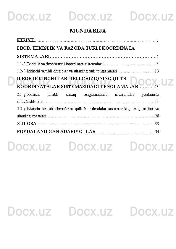 MUNDARIJA
KIRISH … ……………………………………………….…………………………. 3
I BOB. TEKISLIK VA FAZODA TURLI KOORDINATA 
SISTEMALARI………………………………………………………….. 6
1.1 - §. Tekislik va fazoda turli koordinata sistemalari……………..…………...…..…. 6
1.2 -§. Ikkinchi tartibli chiziqlar va ularning turli tenglamalari ………..………......... 13
II BOB IKKINCHI TARTIBLI CHIZIQNING QUTB 
KOORDINATALAR SISTEMASIDAGI TENGLAMALARI……… 23
2.1 - § . Ikkinchi   tartibli   chiziq   tenglamalarini   invariantlar   yordamida
soddalashtirish………………………………………………………....…………….23
2.2 - §. Ikkinchi   tartibli   chiziqlarni   qutb   koordinatalar   sistemasidagi   tenglamalari   va
ularning xossalari………………………………………………………………….....28
XULOSA ……………………………………………….…………...……………..33
FOYDALANILGAN ADABIYOTLAR ……………………………...……. 34 