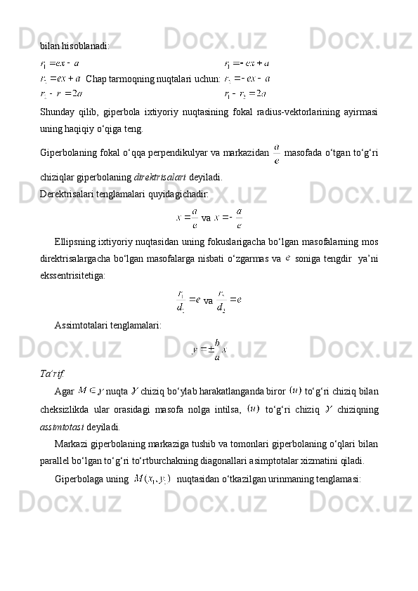 bilan hisoblanadi:
 Chap tarmoqning nuqtalari uchun: 
Shunday   qilib,   giperbola   ixtiyoriy   nuqtasining   fokal   radius-vektorlarining   ayirmasi
uning haqiqiy o‘qiga teng.
Giperbolaning fokal o‘qqa perpendikulyar va markazidan     masofada o‘tgan to‘g‘ri
chiziqlar giperbolaning  direktrisalari  deyiladi.
Derektrisalari tenglamalari quyidagichadir:
  va 
Ellipsning ixtiyoriy nuqtasidan uning fokuslarigacha bo‘lgan masofalarning mos
direktrisalargacha bo‘lgan masofalarga nisbati o‘zgarmas va     soniga tengdir   ya’ni
ekssentrisitetiga:
  va 
Assimtotalari tenglamalari:
Ta’rif.
Agar   nuqta   chiziq bo‘ylab harakatlanganda biror   to‘g‘ri chiziq bilan
cheksizlikda   ular   orasidagi   masofa   nolga   intilsa,     to‘g‘ri   chiziq     chiziqning
assimtotasi  deyiladi.
Markazi giperbolaning markaziga tushib va tomonlari giperbolaning o‘qlari bilan
parallel bo‘lgan to‘g‘ri to‘rtburchakning diagonallari asimptotalar xizmatini qiladi.
Giperbolaga uning     nuqtasidan o‘tkazilgan urinmaning tenglamasi:  
