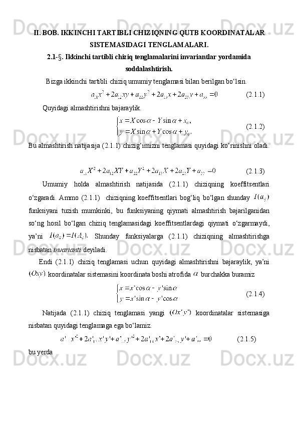 II. BOB.  IKKINCHI   TARTIBLI   CHIZIQNING   QUTB   KOORDINATALAR
SISTEMASIDAGI   TENGLAMALARI .
2.1- § . Ikkinchi tartibli chiziq tenglamalarini invariantlar yordamida
soddalashtirish.
Bizga ikkinchi tartibli chiziq umumiy tenglamasi bilan berilgan bo‘lsin.
(2.1.1)
Quyidagi almashtirishni bajaraylik.
(2.1.2)
Bu almashtirish natijasija (2.1.1) chizig‘imizni tenglamasi quyidagi ko‘rinishni oladi.
(2.1.3)
Umumiy   holda   almashtirish   natijasida   (2.1.1)   chiziqning   koeffitsentlari
o‘zgaradi.   Ammo   (2.1.1)     chiziqning   koeffitsentlari   bog‘liq   bo‘lgan   shunday  
funksiyani   tuzish   mumkinki,   bu   funksiyaning   qiymati   almashtirish   bajarilganidan
so‘ng   hosil   bo‘lgan   chiziq   tenglamasidagi   koeffitsentlardagi   qiymati   o‘zgarmaydi,
ya’ni     Shunday   funksiyalarga   (2.1.1)   chiziqning   almashtirishga
nisbatan  invarianti  deyiladi.
Endi   (2.1.1)   chiziq   tenglamasi   uchun   quyidagi   almashtirishni   bajaraylik,   ya’ni
 koordinatalar sistemasini koordinata boshi atrofida   burchakka buramiz 
(2.1.4)
Natijada   (2.1.1)   chiziq   tenglamasi   yangi     koordinatalar   sistemasiga
nisbatan quyidagi tenglamaga ega bo‘lamiz.   
(2.1.5)
bu yerda 