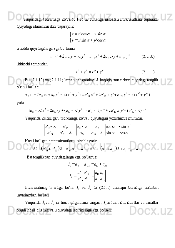 Yuqoridagi   teoremaga   ko‘ra   (2.1.1)   ni   burishga   nisbatan   invariantlarni   topamiz.
Quyidagi almashtirishni bajaraylik
u holda quyidagilarga ega bo‘lamiz
(2.1.10)
ikkinchi tomondan 
(2.1.11)
Bu (2.1.10) va (2.1.11) lardan har qanday   haqiqiy son uchun quyidagi tenglik
o‘rinli bo‘ladi.
yoki 
Yuqorida   keltirilgan    teoremaga   ko ‘ ra ,   quyidagini   yozishimiz   mumkin .
Hosil bo‘lgan determinantlarni hisoblaymiz.
Bu tenglikdan quyidagilarga ega bo‘lamiz. 
Invariantning   ta’rifiga   ko‘ra     va     la   (2.1.1)   chiziqni   burishga   nisbatan
invariantlari bo‘ladi.
Yuqorida   va     ni hosil qilganimiz singari,   ni ham shu shartlar va amallar
orqali hosil qilamiz va u quyidagi ko‘rinishga ega bo‘ladi: 
