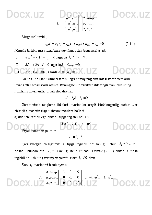 Bizga   ma ’ lumki  ,
(2.1.1)
ikkinchi   tartibli   egri   chizig ‘ imiz   quyidagi   uchta   tipga   ajralar   edi . 
I. , agarda  ; 
II. , agarda ; 
III.   , agarda  . 
Bu hosil bo‘lgan ikkinchi tartibli egri chiziq tenglamasidagi koeffitsentlarni 
invariantlar orqali ifodalaymiz. Buning uchun xarakteristik tenglamani olib uning 
ildizlarini invariantlar orqali ifodalaymiz 
Xarakteristik   tenglama   ildizlari   invariantlar   orqali   ifodalanganligi   uchun   ular
chiziqli almashtirishga nisbatan invariant bo‘ladi.
a) ikkinchi tartibli egri chiziq I tipga tegishli bo‘lsin 
Viyet teoremasiga ko‘ra 
Qaralayotgan   chizig‘imiz     tipga   tegishli   bo‘lganligi   uchun  
bo‘ladi,   bundan   esa     ekanligi   kelib   chiqadi.   Demak   (2.1.1)   chiziq     tipga
tegishli bo‘lishining zaruriy va yetarli sharti   ekan.  
Endi  invariantni hisoblaymiz.  