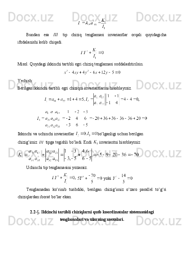 Bundan   esa     tip   chiziq   tenglamasi   invariantlar   orqali   quyidagicha
ifodalanishi kelib chiqadi. 
Misol. Quyidagi ikkinchi tartibli egri chiziq tenglamasi soddalashtirilsin.
Yechish:
Berilgan ikkinchi tartibli egri chiziqni invariantlarini hisoblaymiz.
Ikkinchi va uchinchi invariantlar  bo‘lganligi uchun berilgan 
chizig‘imiz   tipga tegishli bo‘ladi. Endi   invariantni hisoblaymiz
Uchinchi tip tenglamasini yozamiz.
    yoki 
Tenglamadan   ko‘rinib   turibdiki,   berilgan   chizig‘imiz   o‘zaro   parallel   to‘g‘ri
chiziqlardan iborat bo‘lar ekan.
2.2- § . Ikkinchi tartibli chiziqlarni qutb koordinatalar sistemasidagi
tenglamalari va ularning xossalari. 