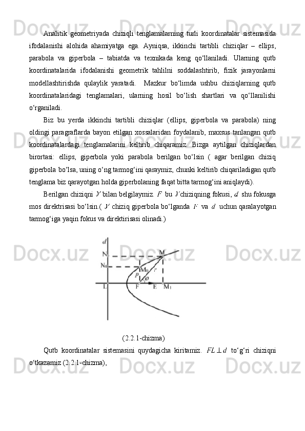 Analitik   geometriyada   chiziqli   tenglamalarning   turli   koordinatalar   sistemasida
ifodalanishi   alohida   ahamiyatga   ega.   Ayniqsa,   ikkinchi   tartibli   chiziqlar   –   ellips,
parabola   va   giperbola   –   tabiatda   va   texnikada   keng   qo‘llaniladi.   Ularning   qutb
koordinatalarida   ifodalanishi   geometrik   tahlilni   soddalashtirib,   fizik   jarayonlarni
modellashtirishda   qulaylik   yaratadi.     Mazkur   bo‘limda   ushbu   chiziqlarning   qutb
koordinatalaridagi   tenglamalari,   ularning   hosil   bo‘lish   shartlari   va   qo‘llanilishi
o‘rganiladi.
Biz   bu   yerda   ikkinchi   tartibli   chiziqlar   (ellips,   giperbola   va   parabola)   ning
oldingi   paragraflarda   bayon  etilgan   xossalaridan   foydalanib,   maxsus   tanlangan   qutb
koordinatalardagi   tenglamalarini   keltirib   chiqaramiz.   Bizga   aytilgan   chiziqlardan
birortasi:   ellips,   giperbola   yoki   parabola   berilgan   bo‘lsin   (   agar   berilgan   chiziq
giperbola bo‘lsa, uning o‘ng tarmog‘ini qaraymiz, chunki keltirib chiqariladigan qutb
tenglama biz qarayotgan holda giperbolaning faqat bitta tarmog‘ini aniqlaydi).
Berilgan chiziqni   bilan belgilaymiz.   bu  chiziqning fokusi,   shu fokusga
mos direktrisasi bo‘lsin.(     chiziq giperbola bo‘lganda     va     uchun qaralayotgan
tarmog‘iga yaqin fokus va direktirisasi olinadi.)
(2.2.1-chizma)
Qutb   koordinatalar   sistemasini   quydagicha   kiritamiz.     to‘g‘ri   chiziqni
o‘tkazamiz  (2.2.1-chizma) , 