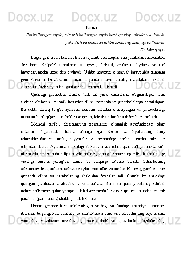 Kirish
Ilm bo‘lmagan joyda, izlanish bo‘lmagan joyda hech qanday sohada rivojlanish
yuksalish va umuman ushbu sohaning kelajagi bo‘lmaydi.
Sh. Mirziyoyev
Bugungi ilm-fan kundan-kun rivojlanib bormoqda. Shu jumladan matematika
fani   ham.   Kо‘pchilik   matematika-   qiyin,   abstrakt,   zerikarli,   foydasiz   va   real
hayotdan ancha  uzoq deb о‘ylaydi. Ushbu  mavzuni  о‘rganish  jarayonida talabalar
geometriya   matematikaning   inson   hayotidagi   tayin   amaliy   masalalarni   yechish
zarurati tufayli paydo bо‘lganiga ishonch hosil qilishadi. 
Qadimgi   geometrik   olimlar   turli   xil   yassi   chiziqlarni   о‘rganishgan.   Ular
alohida  e’tiborini   kanonik  kesimlar  ellips,   parabola   va  giperbolalarga  qaratishgan.
Bu   uchta   chiziq   tо‘g‘ri   aylanma   konusni   uchidan   о‘tmaydigan   va   yasovchisiga
nisbatan hosil qilgan burchaklariga qarab, tekislik bilan kesishdan hosil bо‘ladi.
Ikkinchi   tartibli   chiziqlarning   xossalarini   о‘rganish   atrofimizdagi   olam
sirlarini   о‘rganishda   alohida   о‘ringa   ega.   Kepler   va   Nyutonning   ilmiy
izlanishlaridan   ma’lumki,   sayyoralar   va   osmondagi   boshqa   jismlar   orbitalari
ellipsdan iborat. Aylanma shakldagi  stakandan suv ichmoqchi  bо‘lganimizda kо‘z
oldimizda  suv sathida  ellips paydo  bо‘ladi, xirurg lampasining  elliptik shakldaligi
vrachga   barcha   yorug‘lik   nurini   bir   nuqtaga   tо‘plab   beradi.   Odamlarning
eshitishlari tiniq bо‘lishi uchun saroylar, masjidlar va amfiteatrlarning gumbazlarini
qurishda   ellips   va   parabolaning   shaklidan   foydalaniladi.   Chunki   bu   shakldagi
qurilgan   gumbazlarda   akustika   yaxshi   bо‘ladi.   Biror   sharpani   yaxshiroq   eshitish
uchun qо‘limizni quloq yoniga olib kelganimizda beixtiyor qо‘limizni uch ulchamli
parabola (paraboloid) shakliga olib kelamiz.
Ushbu   geometrik   masalalarning   hayotdagi   va   fandagi   ahamiyati   shundan
iboratki, bugungi kun qurilishi  va arxitekturasi  bino va inshootlarning loyihalarini
yaratishda   muntazam   ravishda   geometrik   shakl   va   qoidalardan   foydalanishga 