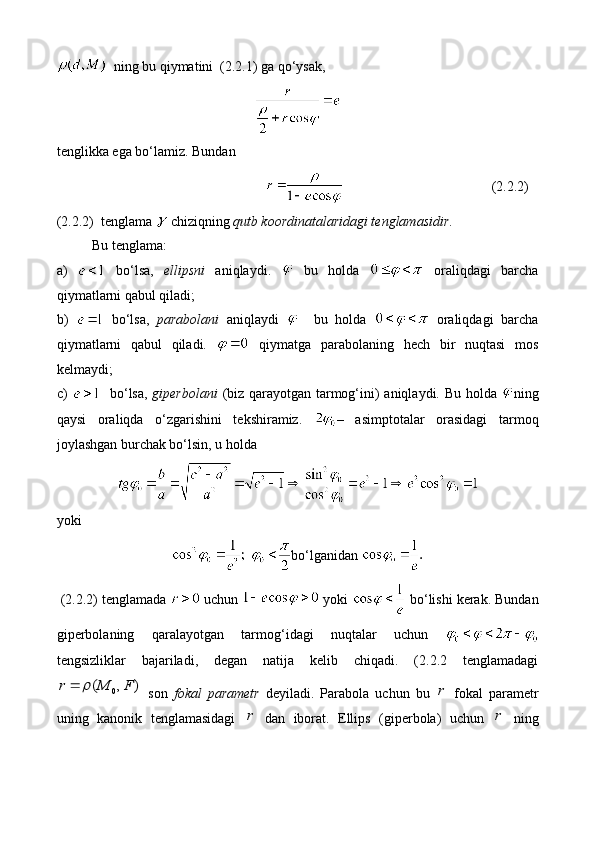    ning bu qiymatini  (2.2.1) ga qo‘ysak, 
tenglikka ega bo‘lamiz. Bundan 
(2.2.2)
(2.2.2)  tenglama   chiziqning  qutb koordinatalaridagi tenglamasidir . 
Bu tenglama: 
а)     bo‘lsa,   ellipsni   aniqlaydi.     bu   holda     oraliqdagi   barcha
qiymatlarni qabul qiladi;
b)     bo‘lsa,   parabolani   aniqlaydi       bu   holda     oraliqdagi   barcha
qiymatlarni   qabul   qiladi.     qiymatga   parabolaning   hech   bir   nuqtasi   mos
kelmaydi; 
c)      bo‘lsa,   giperbolani   (biz qarayotgan tarmog‘ini) aniqlaydi. Bu holda   ning
qaysi   oraliqda   o‘zgarishini   tekshiramiz.   –   asimptotalar   orasidagi   tarmoq
joylashgan burchak bo‘lsin, u holda 
yoki
  bo‘lganidan 
  (2.2.2) tenglamada   uchun   yoki   bo‘lishi kerak. Bundan
giperbolaning   qaralayotgan   tarmog‘idagi   nuqtalar   uchun  
tengsizliklar   bajariladi,   degan   natija   kelib   chiqadi.   (2.2.2   tenglamadagi0	( , )	r M F		
  son   fokal   parametr   deyiladi.   Parabola   uchun   bu  	r   fokal   parametr
uning   kanonik   tenglamasidagi  	
r   dan   iborat.   Ellips   (giperbola)   uchun  	r   ning 