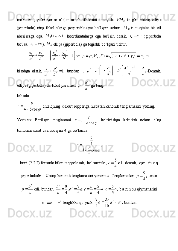 ma’nosini,   ya’ni   yarim   o‘qlar   orqali   ifodasini   topaylik.     to‘g‘ri   chiziq   ellips
(giperbola) ning fokal o‘qiga perpendikulyar bo‘lgani uchun      nuqtalar bir xil
abssissaga   ega.       koordinatalarga   ega   bo‘lsin   desak,     (giperbola
bo‘lsa,  ).   ellips (giperbola) ga tegishli bo‘lgani uchun
  va   ni
hisobga   olsak,     bundan     ,   Demak,
ellips (giperbola) da fokal parametr   ga teng. 
Masala. 
  chiziqning  dekart repperiga nisbatan kanonik tenglamasini yozing.
Yechish:   Berilgan   tenglamani     ko‘rinishga   keltirish   uchun   o‘ng
tomonini surat va maxrajini 4 ga bo‘lamiz:
buni (2.2.2) formula bilan taqqoslasak,  ko‘ramizki,   demak,  egri  chiziq
giperboladir.   Uning kanonik tenglamasini yozamiz.  Tenglamadan   lekin
 edi, bundan    b,a nin bu qiymatlarini
 tenglikka qo‘ysak,   bundan 
