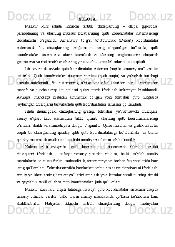 XULOSA.
Mazkur   kurs   ishida   ikkinchi   tartibli   chiziqlarning   –   ellips,   giperbola,
parabolaning   va   ularning   maxsus   holatlarining   qutb   koordinatalar   sistemasidagi
ifodalanishi   o‘rganildi.   An’anaviy   to‘g‘ri   to‘rtburchak   (Dekart)   koordinatalar
sistemasida   bu   chiziqlarning   tenglamalari   keng   o‘rganilgan   bo‘lsa-da,   qutb
koordinatalar   sistemasida   ularni   tasvirlash   va   ularning   tenglamalarini   chiqarish
geometriya va matematik analizning yanada chuqurroq bilimlarini talab qiladi.
Ish davomida  avvalo  qutb koordinatalar  sistemasi  haqida  umumiy ma’lumotlar
keltirildi.   Qutb   koordinatalar   sistemasi   markaz   (qutb   nuqta)   va   yo‘nalish   burchagi
asosida   aniqlanadi.   Bu   sistemaning   o‘ziga   xos   afzalliklaridan   biri   –   markazdan
masofa   va   burchak   orqali   nuqtalarni   qulay   tarzda   ifodalash   imkoniyati   hisoblanadi.
Ayniqsa,   markazga   nisbatan   simmetrik   bo‘lgan   yoki   fokuslari   qutb   nuqtasida
joylashgan chiziqlarni tasvirlashda qutb koordinatalari samarali qo‘llaniladi.
Ishda   shuningdek,   chiziqlarning   grafigi,   fokuslari,   yo‘naltiruvchi   chiziqlari,
asosiy   o‘qlari   kabi   elementlari   tahlil   qilinib,   ularning   qutb   koordinatalaridagi
o‘rinlari, shakli va simmetriyasi chuqur o‘rganildi. Qator misollar va grafik tasvirlar
orqali   bu   chiziqlarning   qanday   qilib   qutb   koordinatalariga   ko‘chirilishi,   va   bunda
qanday matematik usullar qo‘llanilishi amaliy misollar orqali ko‘rsatildi.
Xulosa   qilib   aytganda,   qutb   koordinatalar   sistemasida   ikkinchi   tartibli
chiziqlarni   ifodalash   –   nafaqat   nazariy   jihatdan   muhim,   balki   ko‘plab   amaliy
masalalarda, xususan fizika, muhandislik, astronomiya va boshqa fan sohalarida ham
keng qo‘llaniladi. Fokuslar atrofida harakatlanuvchi jismlar trajektoriyasini ifodalash,
sun’iy yo‘ldoshlarning harakat yo‘llarini aniqlash yoki linzalar orqali nurning sinishi
va qaytishini tahlil qilishda qutb koordinatalari juda qo‘l keladi.
Mazkur   kurs   ishi   orqali   talabaga   nafaqat   qutb   koordinatalar   sistemasi   haqida
nazariy   bilimlar   berildi,   balki   ularni   amaliy   masalalarda   qo‘llash   ko‘nikmasi   ham
shakllantirildi.   Natijada,   ikkinchi   tartibli   chiziqlarning   chuqur   mohiyatini 