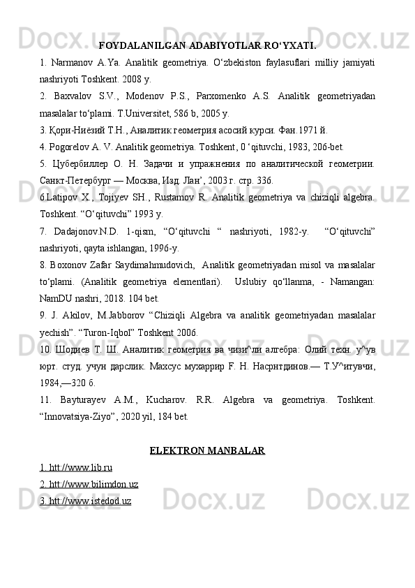 FOYDALANILGAN ADABIYOTLAR RO‘YXATI.
1.   Narmanov   A.Ya.   Analitik   geometriya.   O‘zbekiston   faylasuflari   milliy   jamiyati
nashriyoti Toshkent. 2008 y.
2.   Baxvalov   S.V.,   Modenov   P.S.,   Parxomenko   A.S.   Analitik   geometriyadan
masalalar to‘plami. T.Universitet, 586 b, 2005 y.
3.  Қори - Ниёзий   Т . Н .,  Аналитик   геометрия   асосий   курси .  Фан .1971  й .
4. Pogorelov А. V. Analitik geometriya. Toshkent , 0 ‘ qituvchi , 1983, 206- bet . 
5.   Цубербиллер   О.   Н.   Задачи   и   упражнения   по   аналитической   геометрии.
Санкт-Петербург — Москва, Изд. Лан’, 2003 г. стр. 336.
6. Latipov   X.,   Tojiyev   SH.,   Rustamov   R.   Analitik   geometriya   va   chiziqli   algebra.
Toshkent. “O‘qituvchi” 1993 y.
7.   Dadajonov.N.D.   1-qism,   “O‘qituvchi   “   nashriyoti,   1982-y.     “O‘qituvchi”
nashriyoti, qayta ishlangan, 1996-y.
8.   Boxonov   Zafar   Saydimahmudovich,     Analitik   geometriyadan   misol   va   masalalar
to‘plami.   (Analitik   geometriya   elementlari).     Uslubiy   qo‘llanma,   -   Namangan:
NamDU nashri, 2018. 104 bet.
9.   J.   Akilov,   M.Jabborov   “Chiziqli   Algebra   va   analitik   geometriyadan   masalalar
yechish”.  “ Turon - Iqbol ”  Toshkent  2006.
10.   Шодиев   Т.   Ш.   Аналитик   геометрия   ва   чизи^ли   алгебра:   Олий   техн.   у^ув
юрт.   студ.   учун   дарслик.   Махсус   мухаррир   F.   Н.   Насрнтдинов.—   Т.У^итувчи,
1984,—320 б.
11.   Bayturayev   A . M .,   Kucharov .   R.R.   Algebra   va   geometriya.   Toshkent.
“Innovatsiya-Ziyo”, 2020 yil, 184 bet.
ELEKTRON MANBALAR
1   . htt://www.lib.ru   
2. htt://www.bilimdon.uz  
3. htt://www.istedod.uz 