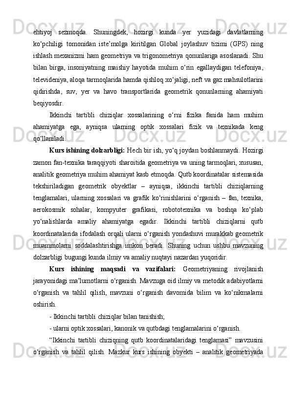 ehtiyoj   sezmoqda.   Shuningdek,   hozirgi   kunda   yer   yuzidagi   davlatlarning
kо‘pchiligi   tomonidan   iste’molga   kiritilgan   Global   joylashuv   tizimi   (GPS)   ning
ishlash mexanizmi ham geometriya va trigonometriya qonunlariga asoslanadi. Shu
bilan   birga,   insoniyatning   maishiy   hayotida   muhim   о‘rin   egallaydigan   telefoniya,
televideniya, aloqa tarmoqlarida hamda qishloq xо‘jaligi, neft va gaz mahsulotlarini
qidirishda,   suv,   yer   va   havo   transportlarida   geometrik   qonunlarning   ahamiyati
beqiyosdir.
Ikkinchi   tartibli   chiziqlar   xossalarining   о‘rni   fizika   fanida   ham   muhim
ahamiyatga   ega,   ayniqsa   ularning   optik   xossalari   fizik   va   texnikada   keng
qо‘llaniladi. 
Kurs  ishining dolzarbligi:  Hech bir ish, yo‘q joydan boshlanmaydi.  Hozirgi
zamon fan-texnika taraqqiyoti sharoitida geometriya va uning tarmoqlari, xususan,
analitik geometriya muhim ahamiyat kasb etmoqda. Qutb koordinatalar sistemasida
tekshiriladigan   geometrik   obyektlar   –   ayniqsa,   ikkinchi   tartibli   chiziqlarning
tenglamalari,   ularning   xossalari   va   grafik   ko‘rinishlarini   o‘rganish   –   fan,   texnika,
aerokosmik   sohalar,   kompyuter   grafikasi,   robototexnika   va   boshqa   ko‘plab
yo‘nalishlarda   amaliy   ahamiyatga   egadir.   Ikkinchi   tartibli   chiziqlarni   qutb
koordinatalarida ifodalash orqali ularni o‘rganish yondashuvi  murakkab geometrik
muammolarni   soddalashtirishga   imkon   beradi.   Shuning   uchun   ushbu   mavzuning
dolzarbligi bugungi kunda ilmiy va amaliy nuqtayi nazardan yuqoridir.   
Kurs   ishining   maqsadi   va   vazifalari:   Geometriyaning   rivojlanish
jarayonidagi ma’lumotlarni o‘rganish. Mavzuga oid ilmiy va metodik adabiyotlarni
o‘rganish   va   tahlil   qilish,   mavzuni   o‘rganish   davomida   bilim   va   ko‘nikmalarni
oshirish.
- Ikkinchi tartibli chiziqlar bilan tanishish;
- ularni optik xossalari, kanonik va qutbdagi tenglamalarini o‘rganish.
“Ikkinchi   tartibli   chiziqning   qutb   koordinatalaridagi   tenglamasi”   mavzusini
o‘rganish   va   tahlil   qilish.   Mazkur   kurs   ishining   obyekti   –   analitik   geometriyada 