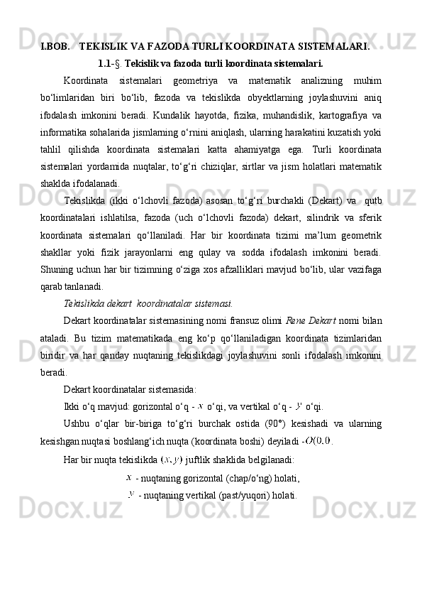 I.BOB.  TEKISLIK VA FAZODA TURLI KOORDINATA SISTEMALARI.
1.1- §.  Tekislik va fazoda turli koordinata sistemalari.
Koordinata   sistemalari   geometriya   va   matematik   analizning   muhim
bo‘limlaridan   biri   bo‘lib,   fazoda   va   tekislikda   obyektlarning   joylashuvini   aniq
ifodalash   imkonini   beradi.   Kundalik   hayotda,   fizika,   muhandislik,   kartografiya   va
informatika sohalarida jismlarning o‘rnini aniqlash, ularning harakatini kuzatish yoki
tahlil   qilishda   koordinata   sistemalari   katta   ahamiyatga   ega.   Turli   koordinata
sistemalari   yordamida   nuqtalar,   to‘g‘ri   chiziqlar,   sirtlar   va   jism   holatlari   matematik
shaklda ifodalanadi.
Tekislikda   (ikki   o‘lchovli   fazoda)   asosan   to‘ g‘ ri   burchakli   (Dekart)   va     qutb
koordinatalari   ishlatilsa,   fazoda   (uch   o‘lchovli   fazoda)   dekart,   silindrik   va   sferik
koordinata   sistemalari   qo‘llaniladi.   Har   bir   koordinata   tizimi   ma’lum   geometrik
shakllar   yoki   fizik   jarayonlarni   eng   qulay   va   sodda   ifodalash   imkonini   beradi.
Shuning uchun har bir tizimning o‘ziga xos afzalliklari mavjud bo‘lib, ular vazifaga
qarab tanlanadi.
Tekislikda dekart  koordinatalar sistemasi.
Dekart koordinatalar sistemasining nomi fransuz olimi  Rene Dekart  nomi bilan
ataladi.   Bu   tizim   matematikada   eng   ko‘p   qo‘llaniladigan   koordinata   tizimlaridan
biridir   va   har   qanday   nuqtaning   tekislikdagi   joylashuvini   sonli   ifodalash   imkonini
beradi.  
Dekart koordinatalar sistemasida:
Ikki o‘q  mavjud:  gorizontal o‘q   -   o‘qi, va  vertikal o‘q  -    o‘qi.
Ushbu   o‘qlar   bir-biriga   to‘g‘ri   burchak   ostida   (90°)   kesishadi   va   ularning
kesishgan nuqtasi  boshlang‘ich nuqta (koordinata boshi)  deyiladi  - .
Har bir nuqta tekislikda   juftlik shaklida belgilanadi:
 -  nuqtaning gorizontal (chap/o‘ng) holati,
 -  nuqtaning vertikal (past/yuqori) holati. 