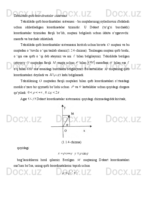 Tekislikda qutb koordinatalar sistemasi.
Tekislikda qutb koordinatalari sistemasi  -  bu nuqtalarning joylashuvini ifodalash
uchun   ishlatiladigan   koordinatalar   tizimidir.   U   Dekart   (to‘g‘ri   burchakli)
koordinatalar   tizimidan   farqli   bo‘lib,   nuqtani   belgilash   uchun   ikkita   o‘zgaruvchi:
masofa  va  burchak  ishlatiladi.
Tekislikda qutb koordinatalar sistemasini kiritish uchun birorta   nuqtani va bu
nuqtadan o ‘tuvchi o ‘qni tanlab olamiz (1.2.4-chizma) .  Tanlangan nuqtani qutb boshi,
o   ‘qni   esa   qutb   o   ‘qi   deb   ataymiz   va   uni     bilan   belgilaymiz.   Tekislikda   berilgan
ixtiyoriy    nuqtadan farqli    nuqta uchun    bilan    masofani,    bilan esa  
o‘q bilan   nur orasidagi burchakni belgilaymiz. Bu kattaliklar   nuqtaning qutb
koordinatalari deyiladi va   kabi belgilanadi.
Tekislikning     nuqtadan   farqli   nuqtalari   bilan   qutb   koordinatalari   o‘rtasidagi
moslik o‘zaro bir qiymatli bo‘lishi uchun    va   kattaliklar uchun quyidagi chegara
qo‘yiladi:  ,  .
Agar   Dekart   koordinatalar sistemasini  quyidagi  chizmadagidek kiritsak, 
(1.1.4-chizma)
quyidagi: 
 
bog‘lanishlarmi   hosil   qilamiz.   Berilgan     nuqtaning   Dekart   koordinatalari
ma’lum bo‘lsa, uning qutb koordinatalarini topish uchun 