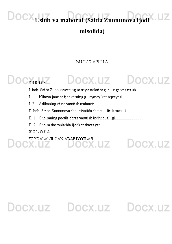 U s lub va mahorat (Saida Zunnunova ijodi
misolida)
M U N D A R I J A
    K I R I Sh..........................................................................................................
    I. bob  Saida Zunnunovaning nasriy asarlaridagi o ziga xos uslub..........
    I. 1     Hikoya janrida ijodkorning g oyaviy konsepsiyasi............................	

    I. 2     Adibaning qissa yaratish mahorati.......................................................
    II. bob  Saida Zunnunova she riyatida shoira  lirik men i.....................	
  
    II. 1    Shoiraning poetik obraz yaratish individualligi.............................
    II. 2    Shoira dostonlarida ijodkor shaxsiyati.............................................
    X U L O S A.........................................................................................................
         FOYDALANILGAN ADABIYOTLAR..............................................................
                                           