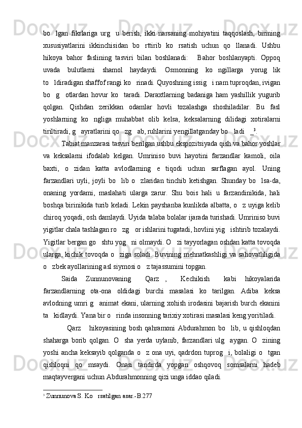 bo lgan   fikrlariga   urg u   berish,   ikki   narsaning   mohiyatini   taqqoslash,   birining 
xususiyatlarini   ikkinchisidan   bo rttirib   ko rsatish   uchun   qo llanadi.   Ushbu	
  
hikoya   bahor   faslining   tasviri   bilan   boshlanadi:   Bahor   boshlanyapti.   Oppoq	

uvada   bulutlarni   shamol   haydaydi.   Osmonning   ko ngillarga   yorug lik	
 
to ldiradigan shaffof rangi ko rinadi. Quyoshning issig i nam tuproqdan, ivigan	
  
bo g otlardan   hovur   ko taradi.   Daraxtlarning   badaniga   ham   yashillik   yugurib
  
qolgan.   Qishdan   zerikkan   odamlar   hovli   tozalashga   shoshiladilar.   Bu   fasl
yoshlarning   ko ngliga   muhabbat   olib   kelsa,   keksalarning   dilidagi   xotiralarni	

tiriltiradi, g ayratlarini qo zg ab, ruhlarini yengillatganday bo ladi _	
     3
.
Tabiat manzarasi tasviri berilgan ushbu ekspozitsiyada qish va bahor yoshlar
va   keksalarni   ifodalab   kelgan.   Umriniso   buvi   hayotini   farzandlar   kamoli,   oila
baxti,   o zidan   katta   avlodlarning   e tiqodi   uchun   sarflagan   ayol.   Uning	
 
farzandlari   uyli,   joyli   bo lib   o zlaridan   tinchib   ketishgan.   Shunday   bo lsa-da,	
  
onaning   yordami,   maslahati   ularga   zarur.   Shu   bois   hali   u   farzandinikida,   hali
boshqa birinikida turib keladi. Lekin payshanba kunlikda albatta, o z uyiga kelib	

chiroq yoqadi, osh damlaydi. Uyida talaba bolalar ijarada turishadi. Umriniso buvi
yigitlar chala tashlagan ro zg or ishlarini tugatadi, hovlini yig ishtirib tozalaydi.	
  
Yigitlar bergan go shtu yog ni olmaydi. O zi tayyorlagan oshdan katta tovoqda	
  
ularga, kichik tovoqda o ziga soladi. Buvining mehnatkashligi va sahovatliligida	

o zbek ayollarining asl siymosi o z tajassumini topgan.   	
 
Saida   Zunnunovaning   Qarz ,   Kechikish   kabi   hikoyalarida	
   
farzandlarning   ota-ona   oldidagi   burchi   masalasi   ko tarilgan.   Adiba   keksa	

avlodning umri  g animat   ekani,  ularning  xohish  irodasini  bajarish  burch  ekanini	

ta kidlaydi. Yana bir o rinda insonning tarixiy xotirasi masalasi keng yoritiladi.	
 
Qarz   hikoyasining   bosh   qahramoni   Abdurahmon   bo lib,   u   qishloqdan	
  
shaharga   borib   qolgan.   O sha   yerda   uylanib,   farzandlari   ulg aygan.   O zining	
  
yoshi   ancha   keksayib   qolganda   o z   ona   uyi,   qadrdon   tuprog i,   bolaligi   o tgan	
  
qishloqni   qo msaydi.   Onasi   tandirda   yopgan   oshqovoq   somsalarni   hadeb	

maqtayvergani uchun Abdurahmonning qizi unga iddao qiladi. 
3
  Zunnunova S.  Ko rsatilgan asar	
 .-B.277 
