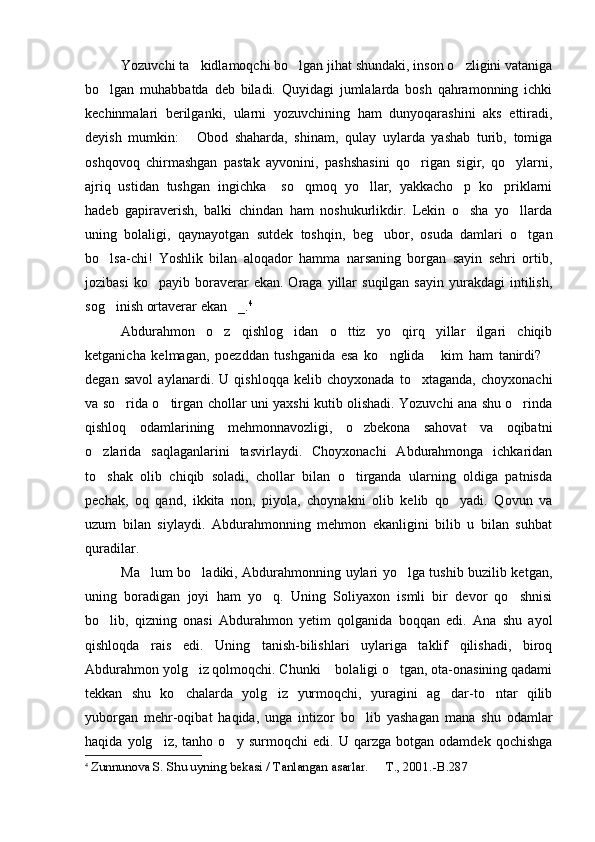 Yozuvchi ta kidlamoqchi bo lgan jihat shundaki, inson o zligini vataniga  
bo lgan   muhabbatda   deb   biladi.   Quyidagi   jumlalarda   bosh   qahramonning   ichki	

kechinmalari   berilganki,   ularni   yozuvchining   ham   dunyoqarashini   aks   ettiradi,
deyish   mumkin:   Obod   shaharda,   shinam,   qulay   uylarda   yashab   turib,   tomiga	

oshqovoq   chirmashgan   pastak   ayvonini,   pashshasini   qo rigan   sigir,   qo ylarni,	
 
ajriq   ustidan   tushgan   ingichka     so qmoq   yo llar,   yakkacho p   ko priklarni	
   
hadeb   gapiraverish,   balki   chindan   ham   noshukurlikdir.   Lekin   o sha   yo llarda	
 
uning   bolaligi,   qaynayotgan   sutdek   toshqin,   beg ubor,   osuda   damlari   o tgan	
 
bo lsa-chi!   Yoshlik   bilan   aloqador   hamma   narsaning   borgan   sayin   sehri   ortib,	

jozibasi  ko payib  boraverar   ekan.  Oraga  yillar   suqilgan  sayin   yurakdagi  intilish,	

sog inish ortaverar ekan _.	
  4
Abdurahmon   o z   qishlog idan   o ttiz   yo   qirq   yillar   ilgari   chiqib	
  
ketganicha   kelmagan,   poezddan   tushganida   esa   ko nglida   kim   ham   tanirdi?	
  
degan   savol   aylanardi.   U   qishloqqa   kelib   choyxonada   to xtaganda,   choyxonachi	

va so rida o tirgan chollar uni yaxshi kutib olishadi. Yozuvchi ana shu o rinda	
  
qishloq   odamlarining   mehmonnavozligi,   o zbekona   sahovat   va   oqibatni	

o zlarida   saqlaganlarini   tasvirlaydi.   Choyxonachi   Abdurahmonga   ichkaridan	

to shak   olib   chiqib   soladi,   chollar   bilan   o tirganda   ularning   oldiga   patnisda
 
pechak,   oq   qand,   ikkita   non,   piyola,   choynakni   olib   kelib   qo yadi.   Qovun   va	

uzum   bilan   siylaydi.   Abdurahmonning   mehmon   ekanligini   bilib   u   bilan   suhbat
quradilar. 
Ma lum bo ladiki, Abdurahmonning uylari yo lga tushib buzilib ketgan,	
  
uning   boradigan   joyi   ham   yo q.   Uning   Soliyaxon   ismli   bir   devor   qo shnisi	
 
bo lib,   qizning   onasi   Abdurahmon   yetim   qolganida   boqqan   edi.   Ana   shu   ayol	

qishloqda   rais   edi.   Uning   tanish-bilishlari   uylariga   taklif   qilishadi,   biroq
Abdurahmon yolg iz qolmoqchi. Chunki  bolaligi o tgan, ota-onasining qadami	
  
tekkan   shu   ko chalarda   yolg iz   yurmoqchi,   yuragini   ag dar-to ntar   qilib	
   
yuborgan   mehr-oqibat   haqida,   unga   intizor   bo lib   yashagan   mana   shu   odamlar	

haqida   yolg iz,   tanho   o y   surmoqchi   edi.   U   qarzga   botgan   odamdek   qochishga	
 
4
  Zunnunova S. S h u uyning bekasi / Tanlangan asarlar.   T	
 . , 2001. -B.287 