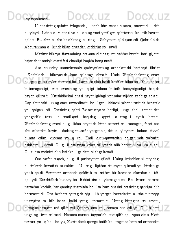 joy topolmasdi _.   
U   onasining   qabrini   izlaganda,   hech   kim   xabar   olmasa,   turarmidi   deb	
 
o ylaydi. Lekin o z onasi va o zining ismi yozilgan qabrtoshni ko rib hayron	
   
qoladi. Bu ishni o sha bolalikdagi o rtog i Soliyaxon qildirgan edi. Qabr oldida	
  
Abdurahmon o kinch bilan onasidan kechirim so raydi.	
 
Mazkur   hikoya   farzandning   ota-ona   oldidagi   muqaddas   burchi   borligi,   uni
bajarish insoniylik vazifasi ekanligi haqida bong uradi.
Ana   shunday   umuminsoniy   qadriyatlarning   ardoqlanishi   haqidagi   fikrlar
Kechikish   hikoyasida   ham   qalamga   olinadi.   Unda   Xurshidbekning   onasi	
 
o tganiga bir oylar chamasi bo lgani, dastlab keldi-ketdilar bilan bo lib, u qadar
  
bilinmaganligi,   endi   onasining   yo qligi   tobora   bilinib   borayotganligi   haqida	

bayon   qilinadi.   Xurshidbekni   onasi   hayotligidagi   xotiralar   vijdon   azobiga   soladi.
Gap shundaki, uning otasi razvedkachi bo lgan, ikkinchi jahon urushida bedarak	

yo qolgan   edi.   Otasining   qabri   Belorussiyada   borligi,   unga   aholi   tomonidan	

yodgorlik   toshi   o rnatilgani   haqidagi   gapni   o rtog i   aytib   beradi.	
  
Xurshidbekning   onasi   o g lidan   hayotida   biror   narsani   so ramagan,   faqat   ana	
  
shu   xabardan   keyin   dadang   musofir   yotgandir,   deb   o ylayman,   bolam.   Avval	
 
bilmas   edim,   choram   yo q   edi.   Endi   kuch-quvvatdan   qolganimda   xabarini	

eshitdim , deydi. O g il esa unga kelasi yil yozda olib borishini va da qiladi.	
   
O zi esa xotinini olib Issiqko lga dam olishga ketadi. 	
 
Ona   vafot   etgach,   o g il   pushaymon   qiladi.   Uning   iztiroblarini   quyidagi	
 
o rinlarda   kuzatish   mumkin:   U     sog ligidan   shikoyat   qilmadi-yu,   birdaniga	
  
yotib   qoldi.   Hammani   armonda   qoldirib   to satdan   bir   kechada   olamdan   o tdi-	
 
qo ydi. Xurshidbek bunday bo lishini sira o ylamagan edi. Bo lmasa, hamma	
   
narsadan kechib, har qanday sharoitda bo lsa ham onasini otasining qabriga olib	

bormasmidi.   Ona   bechora   yuragida   yig ilib   yotgan   hasratlarini   o sha   tuproqqa	
 
unsizgina   to kib   kelsa,   balki   yengil   tortarmidi.   Uning   bittagina   so rovini,	
 
bittagina   istagini   rad   qildi-ya!   Qanday   ona   edi,   qanaqa   ona   edi-ya!   O lib   ham	

unga og irini solmadi. Hamma narsani tayyorlab, taxt qilib qo ygan ekan. Hech	
 
narsasi yo q bo lsa-yu, Xurshidbek qarzga botib ko mganda ham sal armondan	
   