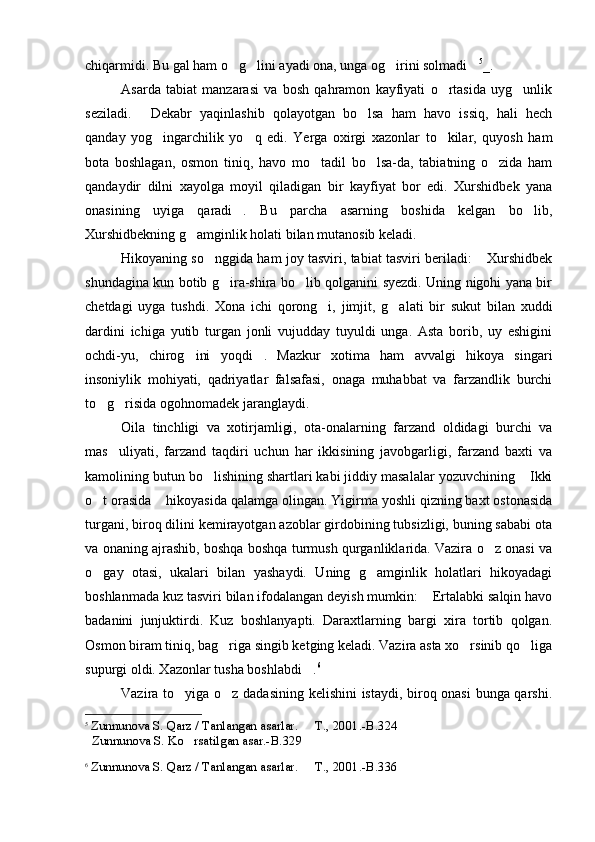 chiqarmidi. Bu gal ham o g lini ayadi ona, unga og irini solmadi    5
_.
Asarda   tabiat   manzarasi   va   bosh   qahramon   kayfiyati   o rtasida   uyg unlik	
 
seziladi.   Dekabr   yaqinlashib   qolayotgan   bo lsa   ham   havo   issiq,   hali   hech	
 
qanday   yog ingarchilik   yo q   edi.   Yerga   oxirgi   xazonlar   to kilar,   quyosh   ham	
  
bota   boshlagan,   osmon   tiniq,   havo   mo tadil   bo lsa-da,   tabiatning   o zida   ham	
  
qandaydir   dilni   xayolga   moyil   qiladigan   bir   kayfiyat   bor   edi.   Xurshidbek   yana
onasining   uyiga   qaradi .   Bu   parcha   asarning   boshida   kelgan   bo lib,	
 
Xurshidbekning g amginlik holati bilan mutanosib keladi.	

Hikoyaning so nggida ham joy tasviri, tabiat tasviri beriladi:  Xurshidbek	
 
shundagina kun botib g ira-shira bo lib qolganini syezdi. Uning nigohi yana bir	
 
chetdagi   uyga   tushdi.   Xona   ichi   qorong i,   jimjit,   g alati   bir   sukut   bilan   xuddi	
 
dardini   ichiga   yutib   turgan   jonli   vujudday   tuyuldi   unga.   Asta   borib,   uy   eshigini
ochdi-yu,   chirog ini   yoqdi .   Mazkur   xotima   ham   avvalgi   hikoya   singari	
 
insoniylik   mohiyati,   qadriyatlar   falsafasi,   onaga   muhabbat   va   farzandlik   burchi
to g risida ogohnomadek jaranglaydi.	
 
Oila   tinchligi   va   xotirjamligi,   ota-onalarning   farzand   oldidagi   burchi   va
mas uliyati,   farzand   taqdiri   uchun   har   ikkisining   javobgarligi,   farzand   baxti   va	

kamolining butun bo lishining shartlari kabi jiddiy masalalar yozuvchining  Ikki	
 
o t orasida  hikoyasida qalamga olingan. Yigirma yoshli qizning baxt ostonasida	
 
turgani, biroq dilini kemirayotgan azoblar girdobining tubsizligi, buning sababi ota
va onaning ajrashib, boshqa boshqa turmush qurganliklarida. Vazira o z onasi va	

o gay   otasi,   ukalari   bilan   yashaydi.   Uning   g amginlik   holatlari   hikoyadagi	
 
boshlanmada kuz tasviri bilan ifodalangan deyish mumkin:  Ertalabki salqin havo	

badanini   junjuktirdi.   Kuz   boshlanyapti.   Daraxtlarning   bargi   xira   tortib   qolgan.
Osmon biram tiniq, bag riga singib ketging keladi. Vazira asta xo rsinib qo liga	
  
supurgi oldi. Xazonlar tusha boshlabdi .	
 6
Vazira to yiga o z dadasining kelishini istaydi, biroq onasi  bunga qarshi.	
 
5
  Zunnunova S. Qarz / Tanlangan asarlar.   T	
 . , 2001. -B. 324
   Zunnunova S.  Ko rsatilgan asar.-B.	
 329
6
  Zunnunova S. Qarz / Tanlangan asarlar.   T	
 . , 2001. -B. 336 