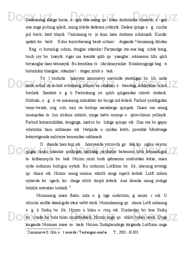 Dadasining oldiga borsa, o gay uka uning qo lidan shokoladni olmaydi, o gay  
ona unga piching qiladi, uning oldida dadasini jerkiydi. Dadasi qiziga o g rincha	
 
pul   berib,   baxt   tilaydi.   Vaziraning   to yi   kuni   ham   chehrasi   ochilmadi.   Kimdir	

qadah   ko tarib   Kelin  kuyovlarning  baxti   uchun!   deganda   Vaziraning   dilidan	
  
Bag ri   butunligi   uchun,   denglar   odamlar!   Farzandga   ota-ona   bag ridek   keng,	
  
tinch   joy   bo lmaydi.   Agar   uni   kemtik   qilib   qo ysanglar,   ostonasini   tillo   qilib	
 
bersanglar ham tatimaydi. Bu kemtikni to ldirolmaysizlar. Bolalaringizga bag ri	
 
butunlikni tilanglar, odamlar!  degan xitob o tadi.    	
 
Yo l   boshida   hikoyasi   zamonaviy   mavzuda   yaratilgan   bo lib,   unda	
   
katta   avlod   va   kichik   avlodning   xohish   va   istaklari   o rtasidagi   ziddiyatlar   ochib	

beriladi.   Santalat   o g li   Farhodning   yo qolib   qolganidan   iztirob   chekadi.	
  
Holbuki, o g li va onasining xohishlari bir-biriga zid keladi. Farhod yoshligidan	
 
temir-tersak,   yog och,   mix   va   boshqa   narsalarga   qiziqadi.   Onasi   esa   uning	

musiqadan   ta lim   olishini   xohlab,   uyiga   hatto   musiqa   o qituvchisini   yollaydi.	
 
Farhod   kemasozlikka,   dengizga,   matros   bo lishga   qiziqar   edi.   Ona   esa   bu   gapni	

eshitishni   ham   xohlamas   edi.   Natijada   u   uyidan   ketib,   poezdda   Moskvaga
ketayotganida militsiya tomonidan ushlanadi.  
O shanda ham kuz edi  hikoyasida yozuvchi go dak ko nglini vayron	
    
qilgan   hissiz   odamlar   qoldirgan   qalbdagi   jarohatlar   batamom   bitib   ketmasligini
ta kidlamoqchi   bo ladi.   Nizom   ismli   bosh   qahramon   institutdan   kelsa,   onasi	
 
uyda   mehmon   borligini   aytadi.   Bu   mehmon   Lutfixon   bo lib,   ularning   avvalgi	

qo shnisi   edi.   Nizom   uning   nomini   eshitib   rangi   oqarib   ketadi.   Lutfi   xolani	

uylarida   ko rgach,   ko chaga   otilib   chiqib   ketadi.   Ana   shunda   uning   yodiga	
 
bolalik xotiralari tushadi.  7
Nizomning   onasi   Bahri   xola   o g liga   mehribon,   g amxo r   edi.   U	
   
oltinchi sinfda ekanligida otasi vafot etadi. Nizomlarning qo shnisi Lutfi xolaning	

o g li   Sodiq   bo lib,   Nizom   u   bilan   o rtoq   edi.   Kunlardan   bir   kun   Sodiq	
   
ko chada bir bola bilan mushtlashadi, Nizom unga qo shilib bolani uradi. Uyga
 
kirganda   Nizomni   onasi   so kadi.   Nizom   Sodiqlarnikiga   kirganda   Lutfixon   unga	

7
  Zununnova S. Ikki o t orasida / Tanlangan asarlar.   T	
  . , 2001. -B. 303 