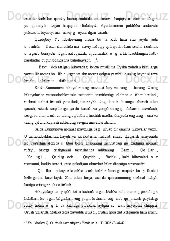 estetik   ideali   har   qanday   buzuq   muhitda   bo lmasin,   haqiqiy   o zbek   o zligini  
yo qotmaydi,   degan   haqiqatni   ifodalaydi.   Ayollarimizni   poklikka   undovchi	

yuksak tarbiyaviy, ma naviy g oyani ilgari suradi.	
 
Qozoqboy   Yo ldoshevning   mana   bu   ta kidi   ham   shu   joyda   juda
 
o rinlidir:  Bozor sharoitida ma naviy-axloqiy qadriyatlar ham sezilar-sezilmas	
  
o zgarib   borayotir.   Ilgari   axloqsizlik,   vijdonsizlik,   o g irlik   hisoblangan   hatti-
  
harakatlar bugun boshqacha baholanyapti _	
 8
.
  Baxt  deb atalgan hikoyadagi keksa muallima Oysha xoladan kishilarga	
 
yaxshilik meros bo lib o tgan va shu meros qolgan yaxshilik uning hayotini toza	
 
bir shu la bilan to ldirib turadi. 	
 
Saida   Zunnunova   hikoyalarining   mavzusi   boy   va   rang     barang.   Uning	

hikoyalarida   zamondoshlarimiz   mehnatini   tasvirlashga   alohida   e tibor   beriladi,	

mehnat   kishisi   timsoli   yaratiladi,   insoniylik   ulug lanadi.   Insonga   ishonch   bilan	

qarash,   eskilik   sarqitlariga   qarshi   kurash   va   yangilikning   g alabasini   tasvirlash,	

sevgi va oila, urush va uning oqibatlari, tinchlik madhi, dunyoda eng ulug  ona va	

uning qalbini kuylash adibaning sevgan mavzularidandir.
Saida Zunnunova mehnat mavzuiga bag ishlab bir qancha hikoyalar yozdi.	

U   zamondoshlarimiz   hayoti   va   xarakaterini   mehnat,   ishlab   chiqarish   jarayonida
ko rsatishga   alohida   e tibor   berdi.   Insonning   mehnatdagi   go zalligini   mehnat	
  
tufayli   baxtga   erishganini   tasvirlashda   adibaning   Baxt ,   Qo llar ,	
    
Ko ngil ,   Qaldirg och ,   Qaytish ,   Rashk ,   kabi   hikoyalari   o z	
          
mazmuni, badiiy tasviri, esda qoladigan obrazlari bilan diqqatga sazovardir.
Qo llar  hikoyasida  adiba urush kishilar  boshiga  naqadar  ko p falokat	
   
keltirganini   tasvirlaydi.   Shu   bilan   birga,   asarda   qahramonning   mehnat   tufayli
baxtga erishgani aks ettiriladi.
Hikoyadagi to y qilib kelin tushirib olgan Malika xola onaning psixologik	

holatlari,   ko rgan   bilganlari,   eng   yaqin   kishisini   sog inib   qo msash   paytidagi	
  
ruhiy   holati   o g li   va   keliniga   yurakdan   aytgan   so zlari   hayojonli   chiqqan.	
  
Urush yillarida Malika xola zavodda ishladi, eridan qora xat kelganida ham ishchi
8
  ?
 Yo ldoshev Q. O zbek nasri ufqlari / Yoniq so’z. –T	
  . ,2006.- B . 46-47 