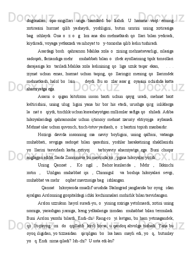 dugonalari,   opa-singillari   unga   hamdard   bo lishdi.   U   hamma   vaqt   erining
xotirasini   hurmat   qilib   yashaydi,   yoshligini,   butun   umrini   uning   xotirasiga
bag ishlaydi.   Ona   o z   o g lini   ana   shu   mehnatkash   qo llari   bilan   yediradi,	
    
kiydiradi, voyaga yetkazadi va nihoyat to y-tomosha qilib kelin tushiradi.	

Asardagi   bosh     qahramon   Malika   xola   o zining   mehnatsevarligi,   oilasiga	

sadoqati, farzandiga mehr   muhabbati bilan o zbek ayollarining tipik timsollari	
 
darajasiga   ko tariladi.Malika   xola   kelinining   qo liga   uzuk   taqar   ekan,     .   .   .	
  
ziynat   uchun   emas,   hurmat   uchun   taqing,   qo llaringiz   mening   qo llarimdek	
 
mehnatkash, halol bo lsin    deydi. Bu so zlar  asar  g oyasini  ochishda katta	
    
ahamiyatga ega.
Asarni   o qigan   kitobxon   inson   baxti   uchun   qayg uradi,   mehnat   baxt	
 
keltirishini,   uning   ulug ligini   yana   bir   bor   his   etadi,   urushga   qirg inliklarga	
 
la nat o qiydi, tinchlik uchun kurashayotgan millionlar safiga qo shiladi. Adiba	
  
hikoyalaridagi   qahramonlar   uchun   ijtimoiy   mehnat   zaruriy   ehtiyojga     aylanadi.
Mehnat ular uchun quvonch, tinch-totuv yashash, o z baxtini topish manbaidir.	

Hozirgi   davrda   insonning   ma naviy   boyligini,   uning   qalbini,   vatanga	

muhabbati,   sevgiga   sadoqat   bilan   qarashini,   yoshlar   harakatining   shakllanishi
yo llarini   tasvirlash   katta   extiyoj     tarbiyaviy   ahamiyatga   ega.   Buni   chuqur	
 
anglagan adiba Saida Zunnunova bu mavzuda ko pgina hikoyalar yozdi.	

Uning  Qanoat ,   Ko ngil ,  Bahor kunlarida ,  Mehr ,  Ikkinchi	
         
xotin ,   Uzilgan   muhabbat   ipi ,   Chinnigul   va   boshqa   hikoyalari   sevgi,	
   
muhabbat va mehr   oqibat mavzusiga bag ishlangan.	
 
Qanoat  hikoyasida muallif urushda Stalingrad janglarida bir oyog idan	
  
ajralgan Arslonning gospitaldagi ichki kechinmalari mohirlik bilan tasvirlangan.
Arslon uzzukun  hayol suradi-yu, o yining oxiriga yetolmasdi, xotini uning	

nomiga,   yarashgan   jismiga,   keng   yelkalariga   zimdan     muhabbat   bilan   termuladi.
Buni   Arslon   yaxshi   bilardi,   Endi-chi!   Rang-ro yi   ketgan,   bu   ham   yetmagandek,	

qo ltiqtayog ini    do qqillatib   kirib borsa,  u qandoq  ahvolga  tushadi.  Yana  bu	
  
oyoq iligidan, yo tizzasidan      qirqilgan   bo lsa ham   mayli edi, yo q,   butunlay	
 
yo q. Endi  nima qiladi? Ish-chi?  U usta edi-ku?   	
 