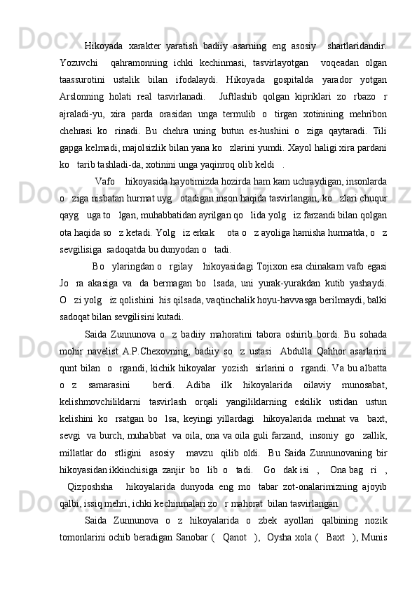 Hikoyada   xarakter   yaratish   badiiy   asarning   eng   asosiy     shartlaridandir.
Yozuvchi     qahramonning   ichki   kechinmasi,   tasvirlayotgan     voqeadan   olgan
taassurotini   ustalik   bilan   ifodalaydi.   Hikoyada   gospitalda   yarador   yotgan
Arslonning   holati   real   tasvirlanadi.   Juftlashib   qolgan   kipriklari   zo rbazo r  
ajraladi-yu,   xira   parda   orasidan   unga   termulib   o tirgan   xotinining   mehribon	

chehrasi   ko rinadi.   Bu   chehra   uning   butun   es-hushini   o ziga   qaytaradi.   Tili	
 
gapga kelmadi, majolsizlik bilan yana ko zlarini yumdi. Xayol haligi xira pardani	

ko tarib tashladi-da, xotinini unga yaqinroq olib keldi .	
 
  Vafo  hikoyasida hayotimizda hozirda ham kam uchraydigan, insonlarda	
 
o ziga nisbatan hurmat uyg otadigan inson haqida tasvirlangan, ko zlari chuqur	
  
qayg uga to lgan, muhabbatidan ayrilgan qo lida yolg iz farzandi bilan qolgan	
   
ota haqida so z ketadi. Yolg iz erkak   ota o z ayoliga hamisha hurmatda, o z	
    
sevgilisiga  sadoqatda bu dunyodan o tadi.	

Bo ylaringdan o rgilay  hikoyasidagi Tojixon esa chinakam vafo egasi	
   
Jo ra   akasiga   va da   bermagan   bo lsada,   uni   yurak-yurakdan   kutib   yashaydi.	
  
O zi yolg iz qolishini  his qilsada, vaqtinchalik hoyu-havvasga berilmaydi, balki
 
sadoqat bilan sevgilisini kutadi.
Saida   Zunnunova   o z   badiiy   mahoratini   tabora   oshirib   bordi.   Bu   sohada	

mohir   navelist   A.P.Chexovning,   badiiy   so z   ustasi     Abdulla   Qahhor   asarlarini	

qunt  bilan   o rgandi, kichik hikoyalar    yozish    sirlarini  o rgandi. Va bu albatta	
 
o z   samarasini     berdi.   Adiba   ilk   hikoyalarida   oilaviy   munosabat,	

kelishmovchiliklarni   tasvirlash   orqali   yangiliklarning   eskilik   ustidan   ustun
kelishini   ko rsatgan   bo lsa,   keyingi   yillardagi     hikoyalarida   mehnat   va     baxt,	
 
sevgi   va burch, muhabbat   va oila, ona va oila guli farzand,   insoniy   go zallik,	

millatlar   do stligini     asosiy       mavzu     qilib   oldi.     Bu   Saida   Zunnunovaning   bir	

hikoyasidan ikkinchisiga  zanjir  bo lib  o tadi.  Go dak isi ,  Ona bag ri ,	
       
Qizposhsha   hikoyalarida   dunyoda   eng   mo tabar   zot-onalarimizning   ajoyib	
  
qalbi, issiq mehri, ichki kechinmalari zo r mahorat  bilan tasvirlangan.	

Saida   Zunnunova   o z   hikoyalarida   o zbek   ayollari   qalbining   nozik	
 
tomonlarini  ochib beradigan Sanobar ( Qanot ),   Oysha  xola ( Baxt ), Munis	
    