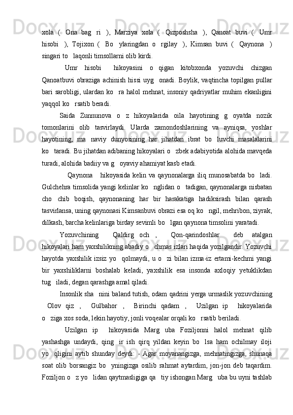 xola   ( Ona   bag ri ),   Marziya   xola   ( Qizposhsha ),   Qanoat   buvi   ( Umr     
hisobi ),   Tojixon   ( Bo ylaringdan   o rgilay ),   Kimsan   buvi   ( Qaynona )
      
singari to laqonli timsollarni olib kirdi.	

Umr   hisobi   hikoyasini   o qigan   kitobxonda   yozuvchi   chizgan	
  
Qanoatbuvi   obraziga   achinish   hissi   uyg onadi.  Boylik,   vaqtincha   topilgan   pullar	

bari  sarobligi,  ulardan  ko ra  halol  mehnat,  insoniy   qadriyatlar   muhim   ekanligini	

yaqqol ko rsatib beradi.	

Saida   Zunnunova   o z   hikoyalarida   oila   hayotining   g oyatda   nozik	
 
tomonlarini   olib   tasvirlaydi.   Ularda   zamondoshlarining   va   ayniqsa,   yoshlar
hayotining,   ma naviy   dunyosining   har   jihatdan   ibrat   bo luvchi   masalalarini	
 
ko taradi. Bu jihatdan adibaning hikoyalari o zbek adabiyotida alohida mavqeda	
 
turadi, alohida badiiy va g oyaviy ahamiyat kasb etadi.	

  Qaynona  hikoyasida  kelin va qaynonalarga iliq munosabatda  bo ladi.	
  
Gulchehra timsolida yangi kelinlar ko nglidan o tadigan, qaynonalarga nisbatan	
 
cho chib   boqish,   qaynonaning   har   bir   harakatiga   hadiksirash   bilan   qarash	

tasvirlansa, uning qaynonasi Kimsanbuvi obrazi esa oq ko ngil, mehribon, ziyrak,	

dilkash, barcha kelinlariga birday sevimli bo lgan qaynona timsolini yaratadi.	

Yozuvchining   Qaldirg och ,   Qon-qarindoshlar   deb   atalgan	
    
hikoyalari ham yaxshilikning abadiy o chmas izlari haqida yozilgandir. Yozuvchi	

hayotda   yaxshilik   izsiz   yo qolmaydi,   u   o zi   bilan   izma-iz   ertami-kechmi   yangi	
 
bir   yaxshiliklarni   boshalab   keladi,   yaxshilik   esa   insonda   axloqiy   yetuklikdan
tug iladi, degan qarashga amal qiladi. 	

Insonlik sha nini baland tutish, odam qadrini yerga urmaslik yozuvchining	

Olov   qiz ,   Gulbahor ,   Birinchi   qadam ,   Uzilgan   ip   hikoyalarida	
       
o ziga xos soda, lekin hayotiy, jonli voqealar orqali ko rsatib beriladi.
 
Uzilgan   ip   hikoyasida   Marg uba   Foziljonni   halol   mehnat   qilib	
  
yashashga   undaydi,   qing ir   ish   qirq   yildan   keyin   bo lsa   ham   ochilmay   iloji	
 
yo qligini   aytib   shunday   deydi:   -   Agar   moyanangizga,   mehnatingizga,   shunaqa	

soat   olib   borsangiz   bo yningizga   osilib   rahmat   aytardim,   jon-jon   deb   taqardim.	

Foziljon o z yo lidan qaytmasligiga qa tiy ishongan Marg uba bu uyni tashlab	
    