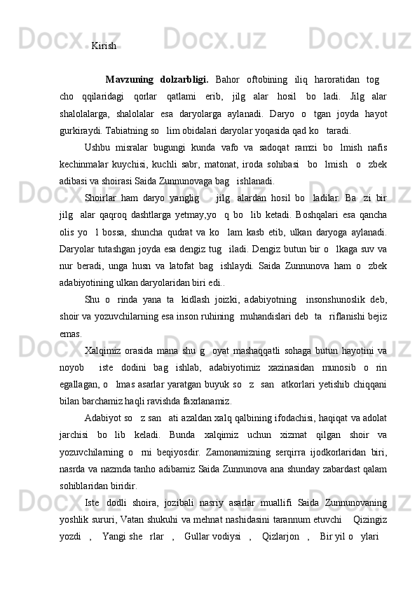    Kirish
      Mavzuning   dolzarbligi.   Bahor   oftobining   iliq   haroratidan   tog
cho qqilaridagi   qorlar   qatlami   erib,   jilg alar   hosil   bo ladi.   Jilg alar	
   
shalolalarga,   shalolalar   esa   daryolarga   aylanadi.   Daryo   o tgan   joyda   hayot	

gurkiraydi. Tabiatning so lim obidalari daryolar yoqasida qad ko taradi.	
 
Ushbu   misralar   bugungi   kunda   vafo   va   sadoqat   ramzi   bo lmish   nafis	

kechinmalar   kuychisi,   kuchli   sabr,   matonat,   iroda   sohibasi     bo lmish     o zbek	
 
adibasi va shoirasi Saida Zunnunovaga bag ishlanadi.	

Shoirlar   ham   daryo   yanglig     jilg alardan   hosil   bo ladilar.   Ba zi   bir	
   
jilg alar   qaqroq   dashtlarga   yetmay,yo q   bo lib   ketadi.   Boshqalari   esa   qancha	
  
olis   yo l   bossa,   shuncha   qudrat   va   ko lam   kasb   etib,   ulkan   daryoga   aylanadi.	
 
Daryolar tutashgan joyda esa dengiz tug iladi. Dengiz butun bir o lkaga suv va	
 
nur   beradi,   unga   husn   va   latofat   bag ishlaydi.   Saida   Zunnunova   ham   o zbek	
 
adabiyotining ulkan daryolaridan biri edi..
Shu   o rinda   yana   ta kidlash   joizki,   adabiyotning     insonshunoslik   deb,	
 
shoir va yozuvchilarning esa inson ruhining   muhandislari deb   ta riflanishi bejiz	

emas.
Xalqimiz   orasida   mana   shu   g oyat   mashaqqatli   sohaga   butun   hayotini   va	

noyob     iste dodini   bag ishlab,   adabiyotimiz   xazinasidan   munosib   o rin	
  
egallagan,   o lmas   asarlar   yaratgan   buyuk  so z     san atkorlari   yetishib   chiqqani
  
bilan barchamiz haqli ravishda faxrlanamiz. 
Adabiyot so z san ati azaldan xalq qalbining ifodachisi, haqiqat va adolat	
 
jarchisi   bo lib   keladi.   Bunda   xalqimiz   uchun   xizmat   qilgan   shoir   va	

yozuvchilarning   o rni   beqiyosdir.   Zamonamizning   serqirra   ijodkorlaridan   biri,	

nasrda va nazmda tanho adibamiz Saida Zunnunova ana shunday zabardast qalam
sohiblaridan biridir.
Iste dodli   shoira,   jozibali   nasriy   asarlar   muallifi   Saida   Zunnunovaning	

yoshlik sururi, Vatan shukuhi va mehnat nashidasini tarannum etuvchi  Qizingiz	

yozdi ,  Yangi she rlar ,  Gullar vodiysi ,  Qizlarjon ,  Bir yil o ylari	
           