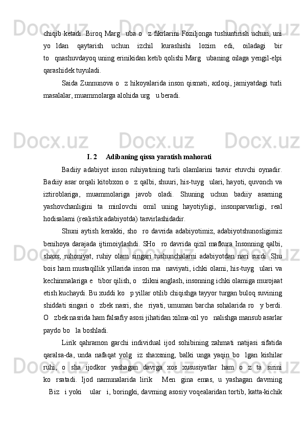 chiqib  ketadi.   Biroq  Marg uba   o z   fikrlarini   Foziljonga  tushuntirish   uchun,   uni 
yo ldan   qaytarish   uchun   izchil   kurashishi   lozim   edi,   oiladagi   bir	

to qnashuvdayoq uning erinikidan ketib qolishi Marg ubaning oilaga yengil-elpi
 
qarashidek tuyuladi.
Saida Zunnunova  o z hikoyalarida  inson  qismati, axloqi, jamiyatdagi  turli	

masalalar, muammolarga alohida urg u beradi. 	

              I. 2     Adibaning qissa yaratish mahorati
Badiiy   adabiyot   inson   ruhiyatining   turli   olamlarini   tasvir   etuvchi   oynadir.
Badiiy asar orqali kitobxon o z qalbi, shuuri, his-tuyg ulari, hayoti, quvonch va	
 
iztiroblariga,   muammolariga   javob   oladi.   Shuning   uchun   badiiy   asarning
yashovchanligini   ta minlovchi   omil   uning   hayotiyligi,   insonparvarligi,   real	

hodisalarni (realistik adabiyotda) tasvirlashidadir.  
Shuni   aytish   kerakki,   sho ro   davrida   adabiyotimiz,   adabiyotshunosligimiz	

benihoya darajada ijtimoiylashdi. SHo ro davrida qizil mafkura Insonning qalbi,	

shaxs,   ruhoniyat,   ruhiy   olam   singari   tushunchalarni   adabiyotdan   nari   surdi.   Shu
bois ham mustaqillik yillarida inson ma naviyati, ichki olami, his-tuyg ulari  va
 
kechinmalariga e tibor qilish, o zlikni anglash, insonning ichki olamiga murojaat	
 
etish kuchaydi. Bu xuddi ko p yillar otilib chiqishga tayyor turgan buloq suvining	

shiddati singari o zbek nasri, she riyati, umuman barcha sohalarida ro y berdi.	
  
O zbek nasrida ham falsafiy asosi jihatidan xilma-xil yo nalishga mansub asarlar	
 
paydo bo la boshladi.	

Lirik   qahramon   garchi   individual   ijod   sohibining   zahmati   natijasi   sifatida
qaralsa-da,   unda   nafaqat   yolg iz   shaxsning,   balki   unga   yaqin   bo lgan   kishilar	
 
ruhi,   o sha   ijodkor   yashagan   davrga   xos   xususiyatlar   ham   o z   ta sirini	
  
ko rsatadi.   Ijod   namunalarida   lirik   Men gina   emas,   u   yashagan   davrning	
  
Biz i yoki  ular i, boringki, davrning asosiy voqealaridan tortib, katta-kichik	
    