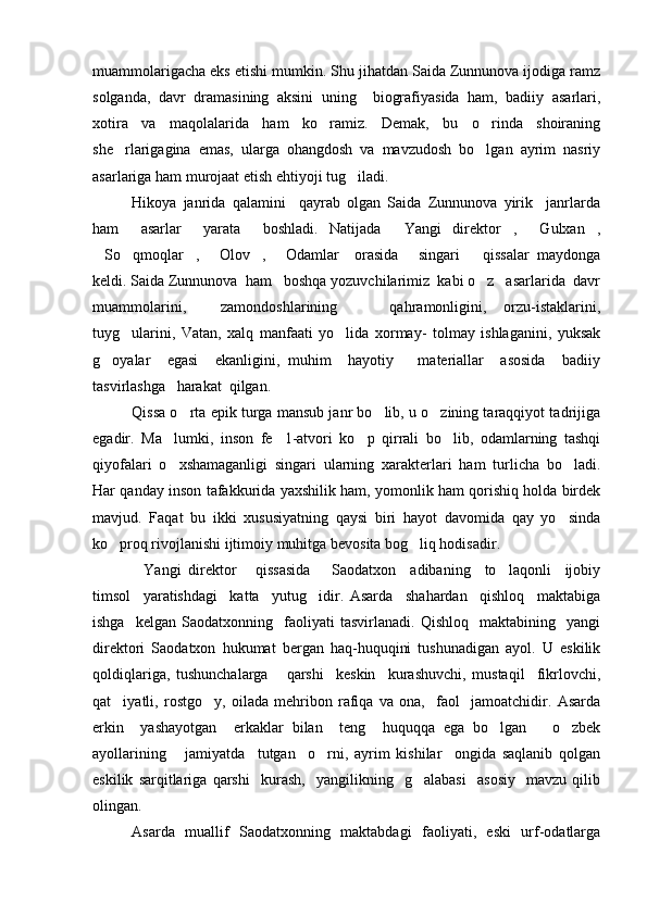 muammolarigacha eks etishi mumkin. Shu jihatdan Saida Zunnunova ijodiga ramz
solganda,   davr   dramasining   aksini   uning     biografiyasida   ham,   badiiy   asarlari,
xotira   va   maqolalarida   ham   ko ramiz.   Demak,   bu   o rinda   shoiraning 
she rlarigagina   emas,   ularga   ohangdosh   va   mavzudosh   bo lgan   ayrim   nasriy	
 
asarlariga ham murojaat etish ehtiyoji tug iladi. 	

Hikoya   janrida   qalamini     qayrab   olgan   Saida   Zunnunova   yirik     janrlarda
ham     asarlar     yarata     boshladi.   Natijada   Yangi   direktor ,   Gulxan ,	
   
So qmoqlar ,   Olov ,   Odamlar     orasida   singari       qissalar   maydonga	
      
keldi. Saida Zunnunova  ham   boshqa yozuvchilarimiz  kabi o z   asarlarida  davr	

muammolarini,     zamondoshlarining       qahramonligini,   orzu-istaklarini,
tuyg ularini,   Vatan,   xalq   manfaati   yo lida   xormay-   tolmay   ishlaganini,   yuksak	
 
g oyalar     egasi     ekanligini,   muhim     hayotiy       materiallar     asosida     badiiy	

tasvirlashga   harakat  qilgan.
Qissa o rta epik turga mansub janr bo lib, u o zining taraqqiyot tadrijiga	
  
egadir.   Ma lumki,   inson   fe 1-atvori   ko p   qirrali   bo lib,   odamlarning   tashqi	
   
qiyofalari   o xshamaganligi   singari   ularning   xarakterlari   ham   turlicha   bo ladi.
 
Har qanday inson tafakkurida yaxshilik ham, yomonlik ham qorishiq holda birdek
mavjud.   Faqat   bu   ikki   xususiyatning   qaysi   biri   hayot   davomida   qay   yo sinda	

ko proq rivojlanishi ijtimoiy muhitga bevosita bog liq hodisadir. 	
 
Yangi   direktor   qissasida       Saodatxon     adibaning     to laqonli     ijobiy	
  
timsol     yaratishdagi     katta     yutug idir.   Asarda     shahardan     qishloq     maktabiga	

ishga     kelgan   Saodatxonning     faoliyati   tasvirlanadi.   Qishloq     maktabining     yangi
direktori   Saodatxon   hukumat   bergan   haq-huquqini   tushunadigan   ayol.   U   eskilik
qoldiqlariga,   tushunchalarga       qarshi     keskin     kurashuvchi,   mustaqil     fikrlovchi,
qat iyatli,   rostgo y,   oilada   mehribon   rafiqa   va   ona,     faol     jamoatchidir.   Asarda	
 
erkin     yashayotgan     erkaklar   bilan     teng     huquqqa   ega   bo lgan       o zbek	
 
ayollarining       jamiyatda     tutgan     o rni,   ayrim   kishilar     ongida   saqlanib   qolgan	

eskilik   sarqitlariga   qarshi     kurash,     yangilikning     g alabasi     asosiy     mavzu   qilib	

olingan.
Asarda   muallif   Saodatxonning   maktabdagi   faoliyati,   eski   urf-odatlarga 